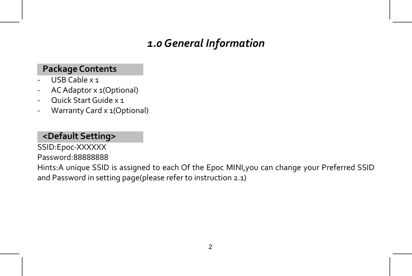 1.0 General Information Package Contents-  USB Cable x 1-  AC Adaptor x 1(Optional)-  Quick Start Guide x 1-  Warranty Card x 1(Optional)<Default Setting>SSID:Epoc-XXXXXXPassword:88888888Hints:A unique SSID is assigned to each Of the Epoc MINI,you can change your Preferred SSID and Password in setting page(please refer to instruction 2.1)2