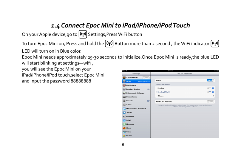 1.4 Connect Epoc Mini to iPad/iPhone/iPod TouchOn your Apple device,go to   Settings,Press WiFi buttonTo turn Epoc Mini on, Press and hold the   Button more than 2 second , the WiFi indicator   LEDwillturnoninBluecolor.EpocMinineedsapproximately25-30secondstoinitialize.OnceEpocMiniisready,theblueLEDwillstartblinkingatsettings&mdash;wi,you will see the Epoc Mini on your iPad/iPhone/iPod touch,select Epoc Mini and input the password 888888886