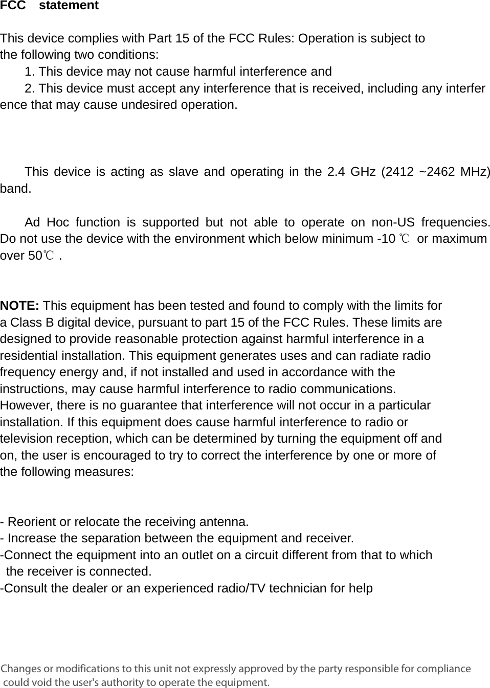      FCC  statement   This device complies with Part 15 of the FCC Rules: Operation is subject to  the following two conditions:   1. This device may not cause harmful interference and   2. This device must accept any interference that is received, including any interference that may cause undesired operation.            This device is acting as slave and operating in the 2.4 GHz (2412 ~2462 MHz) band.     Ad Hoc function is supported but not able to operate on non-US frequencies. Do not use the device with the environment which below minimum -10 ℃ or maximum over 50℃ .     NOTE: This equipment has been tested and found to comply with the limits for a Class B digital device, pursuant to part 15 of the FCC Rules. These limits are designed to provide reasonable protection against harmful interference in a residential installation. This equipment generates uses and can radiate radio frequency energy and, if not installed and used in accordance with the instructions, may cause harmful interference to radio communications. However, there is no guarantee that interference will not occur in a particular installation. If this equipment does cause harmful interference to radio or television reception, which can be determined by turning the equipment off and on, the user is encouraged to try to correct the interference by one or more of the following measures:      - Reorient or relocate the receiving antenna. - Increase the separation between the equipment and receiver.   -Connect the equipment into an outlet on a circuit different from that to which the receiver is connected.   -Consult the dealer or an experienced radio/TV technician for help Changes or modifications to this unit not expressly approved by the party responsible for compliance could void the user's authority to operate the equipment.