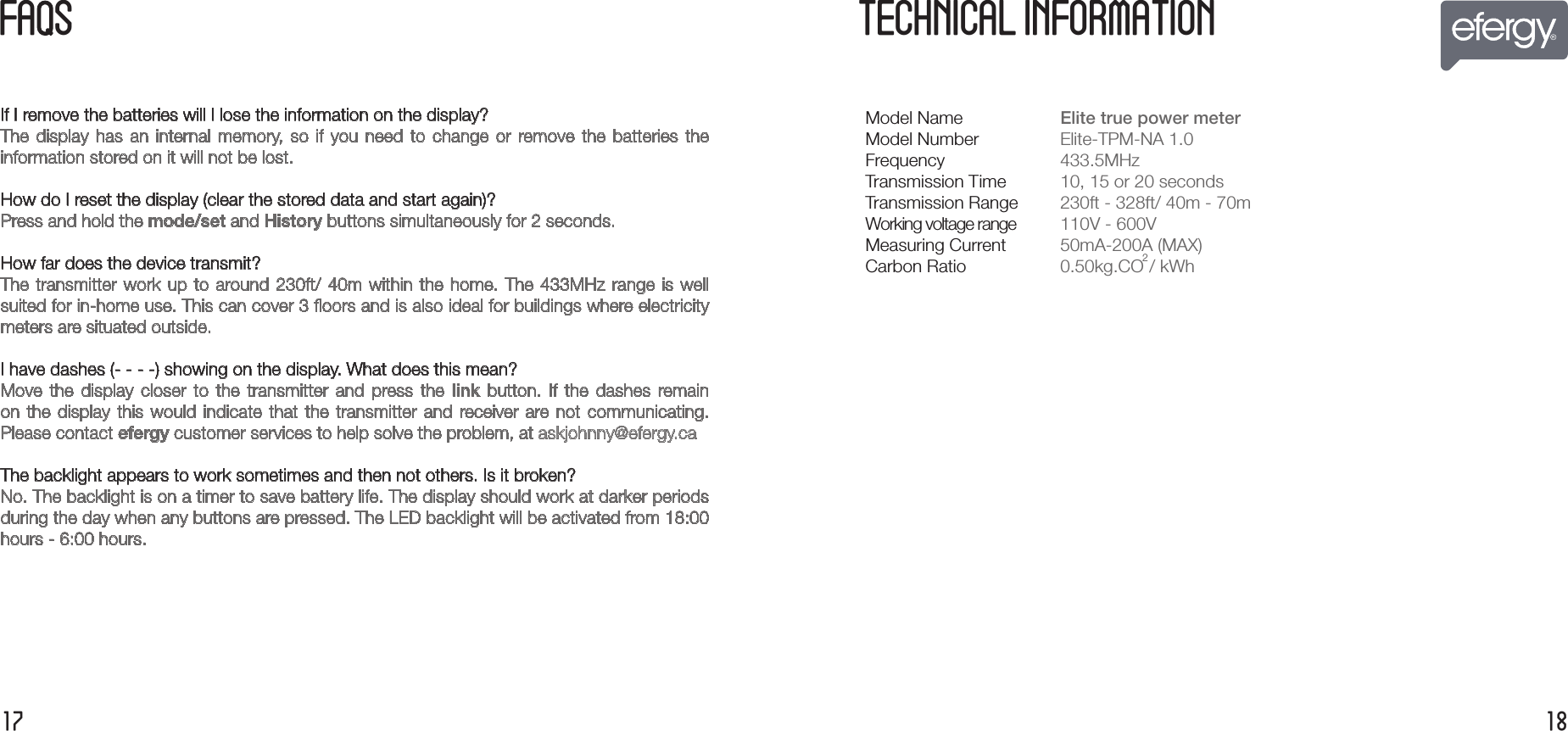 FA  S1817If I remove the batteries will I lose the information on the display?The  display  has  an  internal  memory,  so  if  you  need  to  change  or  remove the  batteries  theinformation stored on it will not be lost.How do I reset the display (clear the stored data and start again)?Press and hold the mode/set and History buttons simultaneously for 2 seconds.How far does the device transmit?The transmitter work up to around 230ft/ 40m within the home. The 433MHz range is well suited for in-home use. This can cover 3 ﬂoors and is also ideal for buildings where electricitymeters are situated outside.I have dashes (- - - -) showing on the display. What does this mean?Move  the  display  closer  to  the  transmitter  and  press the  link  button.  If  the  dashes  remain on the  display  this would indicate  that  the transmitter  and  receiver are  not  communicating.Please contact efergy customer services to help solve the problem, at askjohnny@efergy.ca The backlight appears to work sometimes and then not others. Is it broken?No. The backlight is on a timer to save battery life. The display should work at darker periods during the day when any buttons are pressed. The LED backlight will be activated from 18:00hours - 6:00 hours. TECHNICAL INFORMATIONModel NameModel NumberFrequencyTransmission TimeTransmission RangeWorking voltage rangeMeasuring CurrentCarbon RatioElite true power meter  Elite-TPM-NA 1.0 433.5MHz10, 15 or 20 seconds230ft - 328ft/ 40m - 70m110V - 600V50mA-200A (MAX)0.50kg.CO2/ kWh