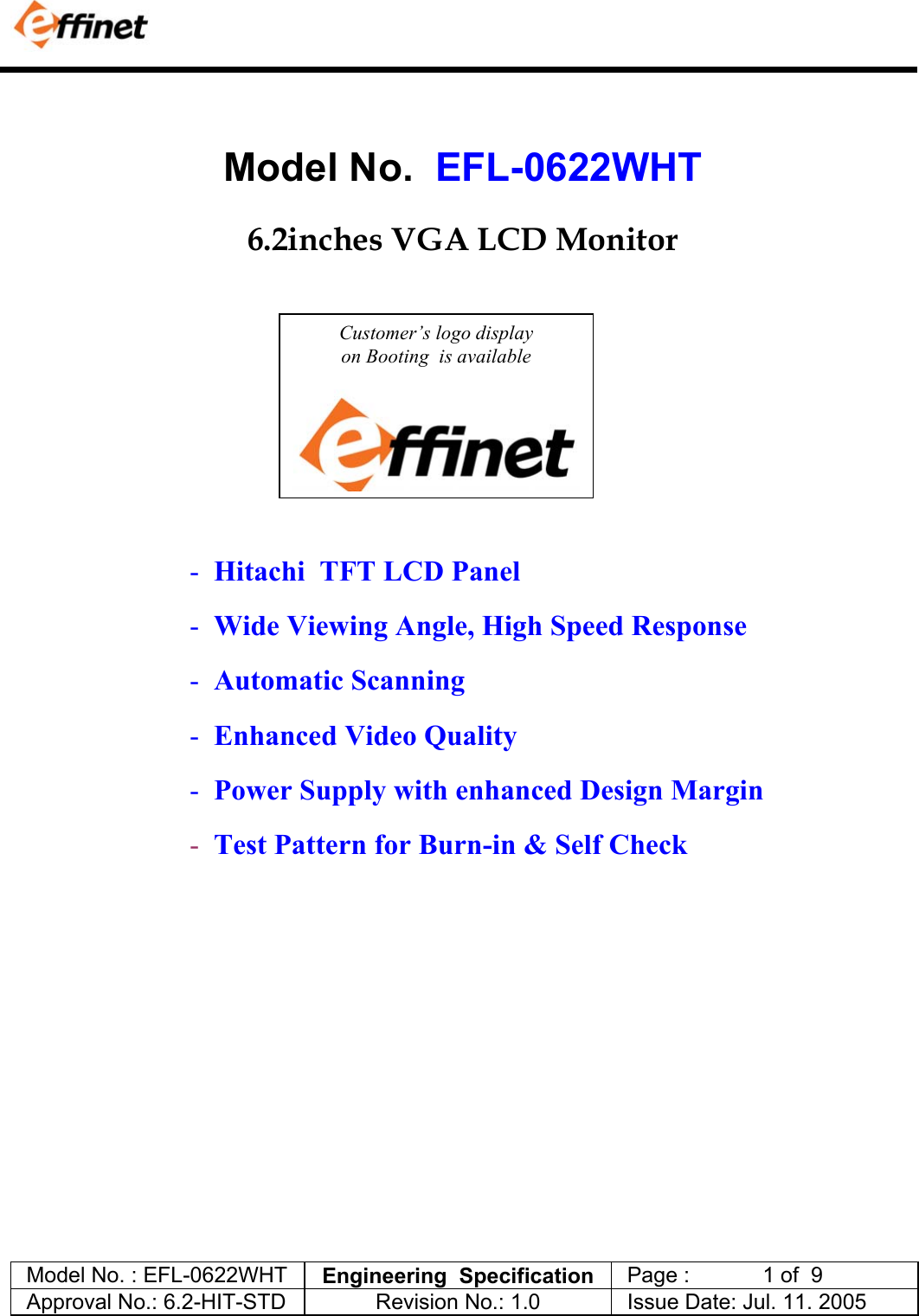            Model No. : EFL-0622WHT  Engineering  Specification   Page :            1 of  9  Approval No.: 6.2-HIT-STD  Revision No.: 1.0   Issue Date: Jul. 11. 2005    Model No.  EFL-0622WHT    6.2inches VGA LCD Monitor                                                                            -  Hitachi  TFT LCD Panel  -  Wide Viewing Angle, High Speed Response -  Automatic Scanning  -  Enhanced Video Quality -  Power Supply with enhanced Design Margin -  Test Pattern for Burn-in &amp; Self Check   Customer&rsquo;s logo display  on Booting  is available  