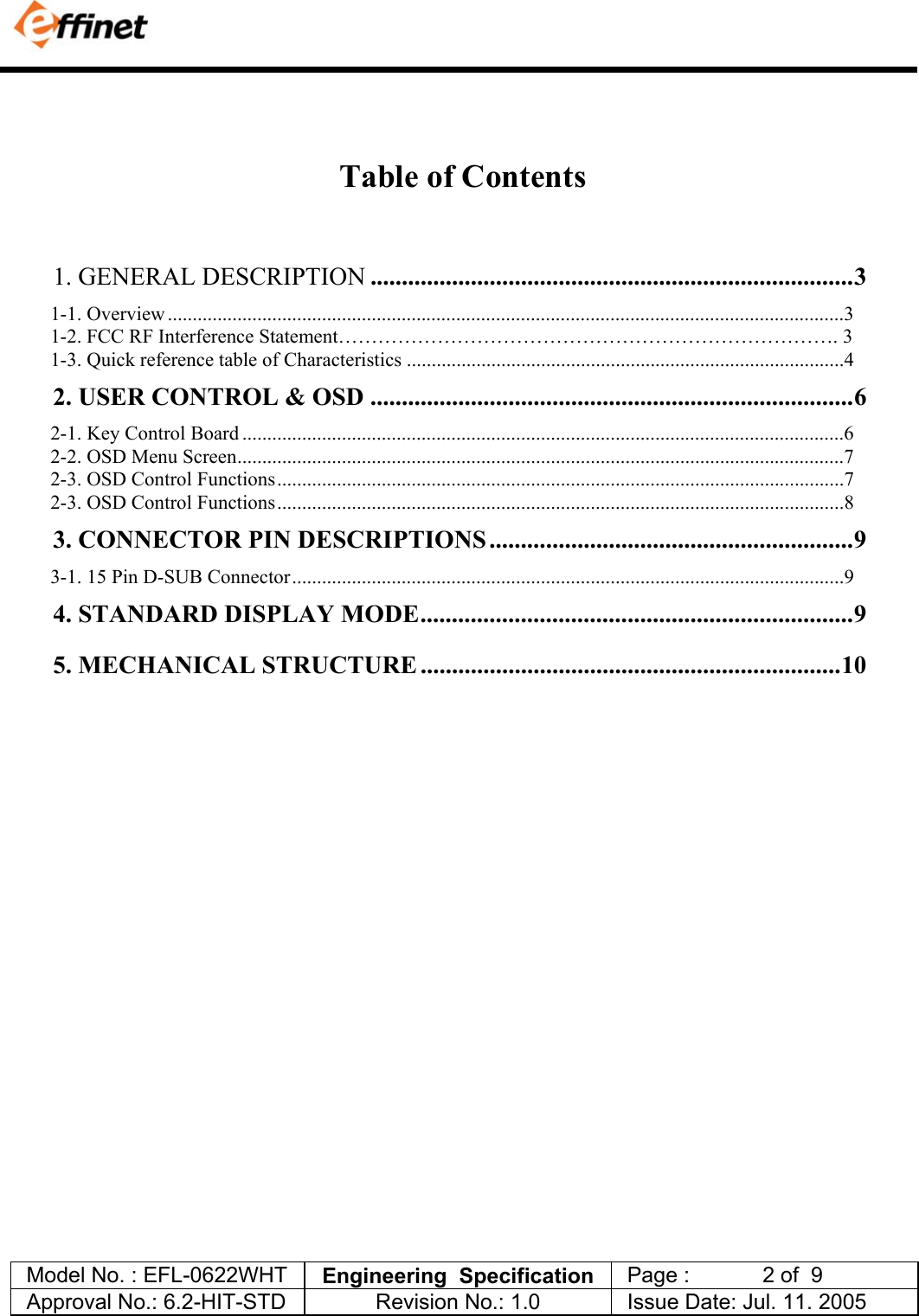             Model No. : EFL-0622WHT  Engineering  Specification   Page :            2 of  9  Approval No.: 6.2-HIT-STD  Revision No.: 1.0   Issue Date: Jul. 11. 2005    Table of Contents   1. GENERAL DESCRIPTION .............................................................................3 1-1. Overview ........................................................................................................................................3 1-2. FCC RF Interference Statement&hellip;&hellip;&hellip;&hellip;&hellip;&hellip;&hellip;&hellip;&hellip;&hellip;&hellip;&hellip;&hellip;&hellip;&hellip;&hellip;&hellip;&hellip;&hellip;&hellip;&hellip;&hellip;&hellip;&hellip;&hellip;. 3 1-3. Quick reference table of Characteristics ........................................................................................4 2. USER CONTROL &amp; OSD .............................................................................6 2-1. Key Control Board .........................................................................................................................6 2-2. OSD Menu Screen..........................................................................................................................7 2-3. OSD Control Functions..................................................................................................................7 2-3. OSD Control Functions..................................................................................................................8 3. CONNECTOR PIN DESCRIPTIONS ..........................................................9 3-1. 15 Pin D-SUB Connector...............................................................................................................9 4. STANDARD DISPLAY MODE.....................................................................9 5. MECHANICAL STRUCTURE ...................................................................10  