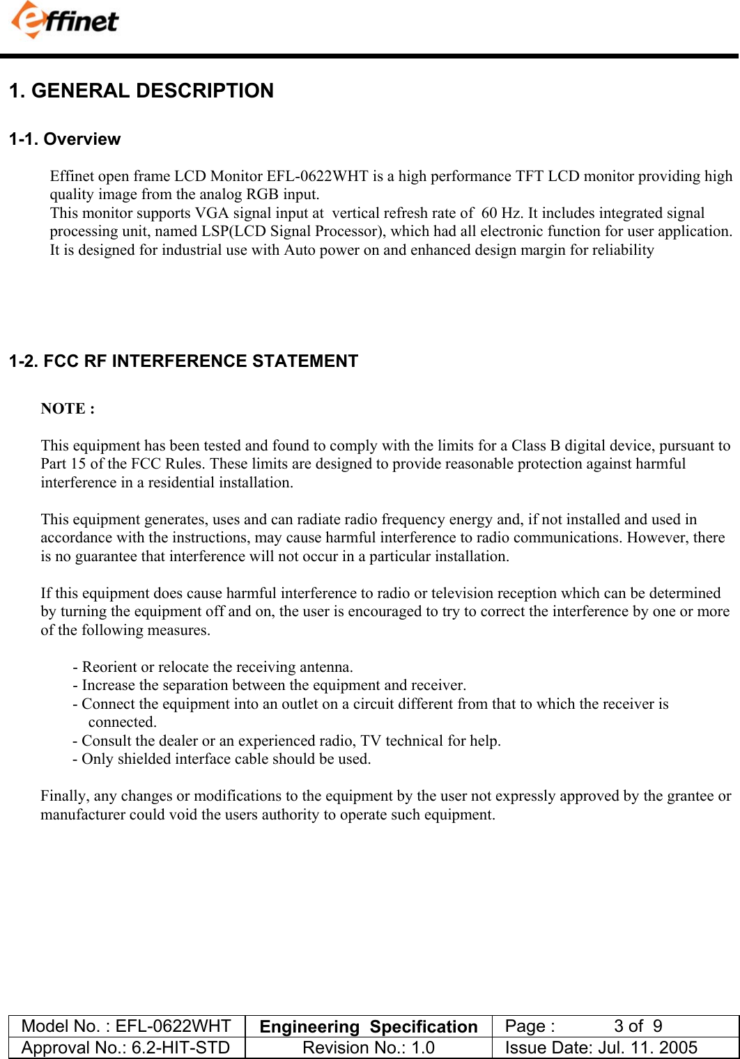            Model No. : EFL-0622WHT  Engineering  Specification   Page :            3 of  9  Approval No.: 6.2-HIT-STD  Revision No.: 1.0   Issue Date: Jul. 11. 2005  1. GENERAL DESCRIPTION 1-1. Overview Effinet open frame LCD Monitor EFL-0622WHT is a high performance TFT LCD monitor providing high quality image from the analog RGB input.  This monitor supports VGA signal input at  vertical refresh rate of  60 Hz. It includes integrated signal processing unit, named LSP(LCD Signal Processor), which had all electronic function for user application.  It is designed for industrial use with Auto power on and enhanced design margin for reliability      1-2. FCC RF INTERFERENCE STATEMENT  NOTE :  This equipment has been tested and found to comply with the limits for a Class B digital device, pursuant to Part 15 of the FCC Rules. These limits are designed to provide reasonable protection against harmful interference in a residential installation.  This equipment generates, uses and can radiate radio frequency energy and, if not installed and used in accordance with the instructions, may cause harmful interference to radio communications. However, there is no guarantee that interference will not occur in a particular installation.  If this equipment does cause harmful interference to radio or television reception which can be determined by turning the equipment off and on, the user is encouraged to try to correct the interference by one or more of the following measures.                  - Reorient or relocate the receiving antenna.                 - Increase the separation between the equipment and receiver. - Connect the equipment into an outlet on a circuit different from that to which the receiver is  connected. - Consult the dealer or an experienced radio, TV technical for help. - Only shielded interface cable should be used.  Finally, any changes or modifications to the equipment by the user not expressly approved by the grantee or manufacturer could void the users authority to operate such equipment.    