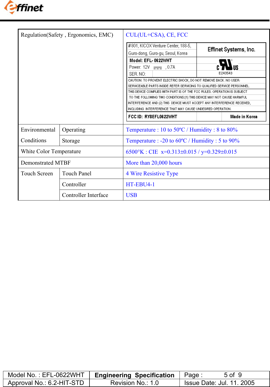            Model No. : EFL-0622WHT  Engineering  Specification   Page :            5 of  9  Approval No.: 6.2-HIT-STD  Revision No.: 1.0   Issue Date: Jul. 11. 2005  Regulation(Safety , Ergonomics, EMC)  CUL(UL+CSA), CE, FCC  Operating  Temperature : 10 to 50&ordm;C / Humidity : 8 to 80%  Environmental Conditions  Storage  Temperature : -20 to 60&ordm;C / Humidity : 5 to 90%  White Color Temperature  6500&deg;K : CIE  x=0.313&plusmn;0.015 / y=0.329&plusmn;0.015 Demonstrated MTBF  More than 20,000 hours  Touch Panel  4 Wire Resistive Type Controller  HT-EBU4-1 Touch Screen  Controller Interface  USB                       