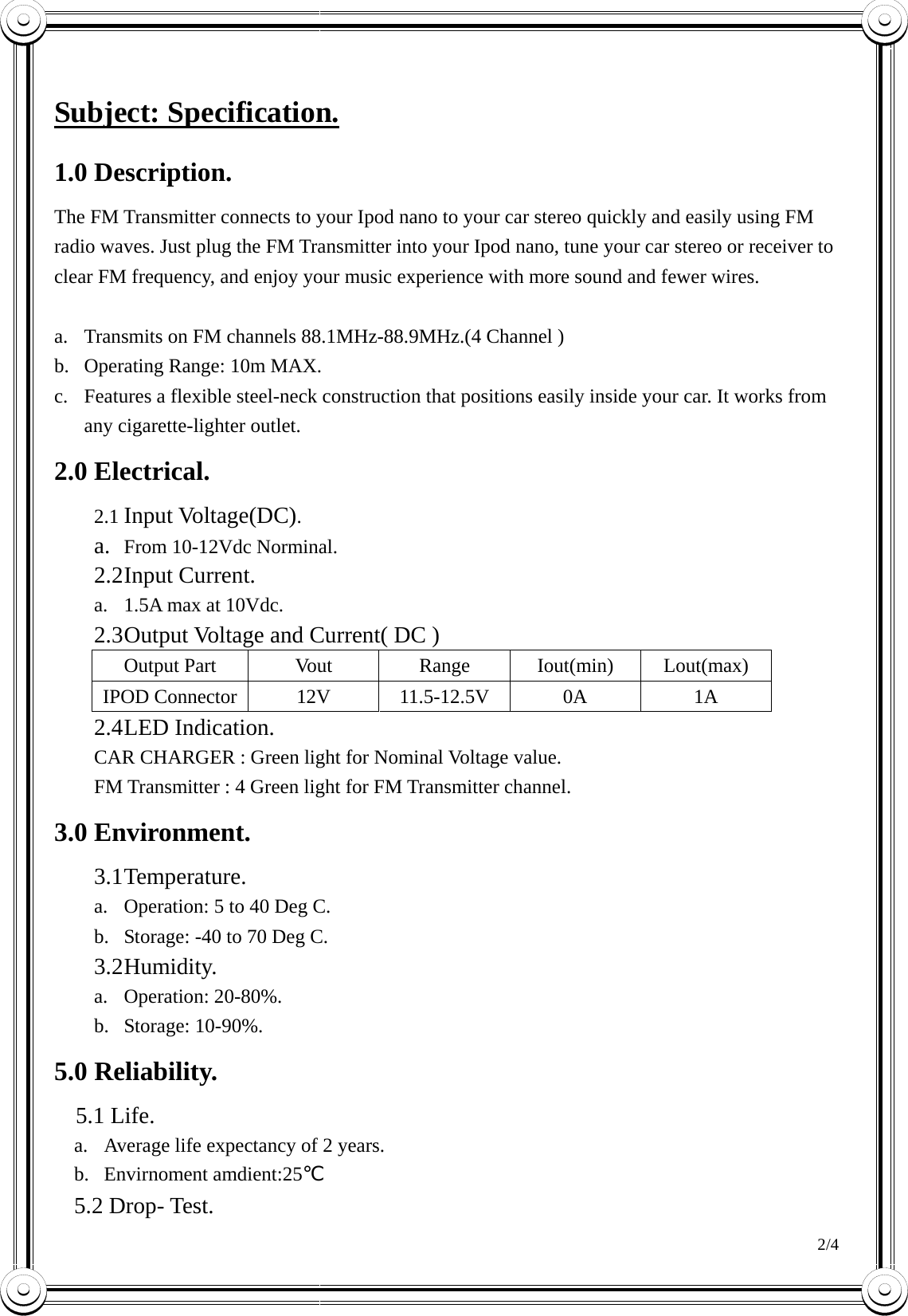 2/4   Subject: Specification. 1.0 Description. The FM Transmitter connects to your Ipod nano to your car stereo quickly and easily using FM radio waves. Just plug the FM Transmitter into your Ipod nano, tune your car stereo or receiver to clear FM frequency, and enjoy your music experience with more sound and fewer wires.  a.  Transmits on FM channels 88.1MHz-88.9MHz.(4 Channel ) b.  Operating Range: 10m MAX. c.  Features a flexible steel-neck construction that positions easily inside your car. It works from any cigarette-lighter outlet.   2.0 Electrical. 2.1 Input Voltage(DC). a.  From 10-12Vdc Norminal. 2.2 Input  Current. a.  1.5A max at 10Vdc. 2.3 Output Voltage and Current( DC ) Output Part  Vout  Range  Iout(min)  Lout(max) IPOD Connector  12V  11.5-12.5V  0A  1A 2.4 LED  Indication. CAR CHARGER : Green light for Nominal Voltage value.   FM Transmitter : 4 Green light for FM Transmitter channel. 3.0 Environment. 3.1 Temperature. a.  Operation: 5 to 40 Deg C. b.  Storage: -40 to 70 Deg C. 3.2 Humidity. a. Operation: 20-80%. b. Storage: 10-90%. 5.0 Reliability.   5.1 Life. a.  Average life expectancy of 2 years. b. Envirnoment amdient:25℃ 5.2 Drop- Test. 