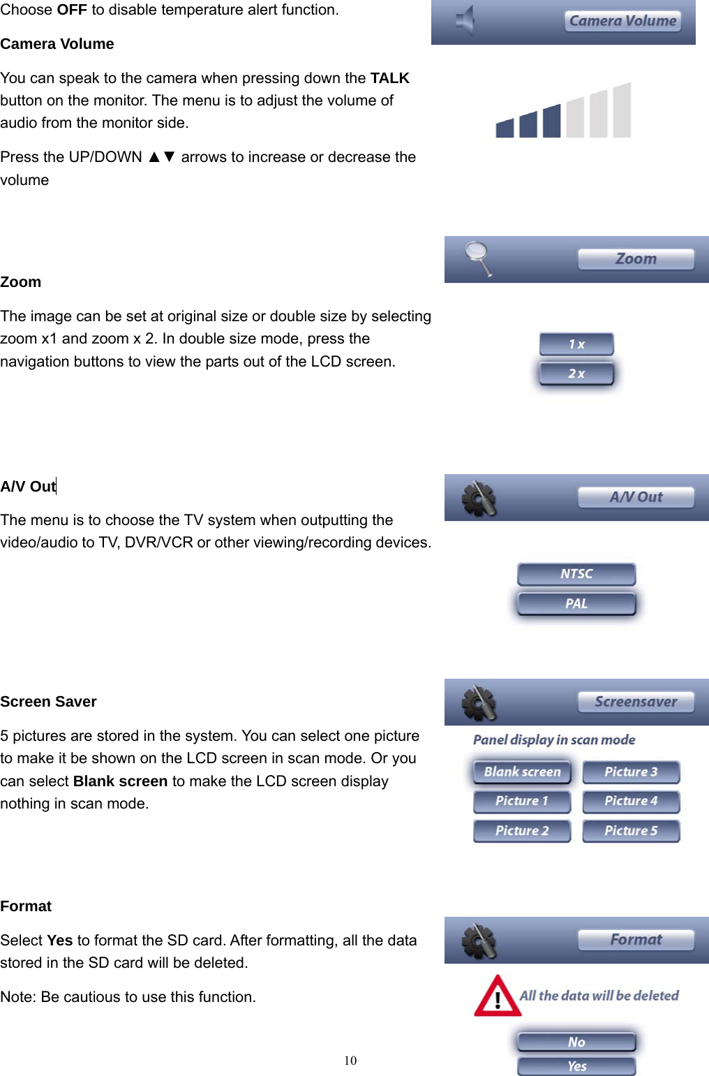  10Choose OFF to disable temperature alert function. Camera Volume You can speak to the camera when pressing down the TALK button on the monitor. The menu is to adjust the volume of audio from the monitor side.   Press the UP/DOWN ▲▼ arrows to increase or decrease the volume   Zoom The image can be set at original size or double size by selecting zoom x1 and zoom x 2. In double size mode, press the navigation buttons to view the parts out of the LCD screen.    A/V Out  The menu is to choose the TV system when outputting the video/audio to TV, DVR/VCR or other viewing/recording devices.       Screen Saver 5 pictures are stored in the system. You can select one picture to make it be shown on the LCD screen in scan mode. Or you can select Blank screen to make the LCD screen display nothing in scan mode.   Format Select Yes to format the SD card. After formatting, all the data stored in the SD card will be deleted. Note: Be cautious to use this function. 