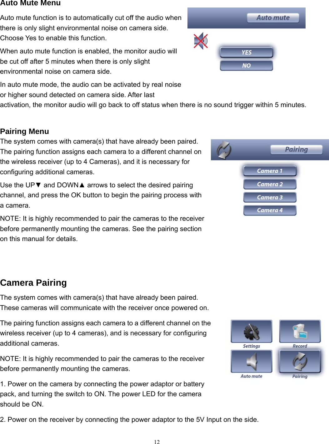  12  Auto Mute Menu Auto mute function is to automatically cut off the audio when there is only slight environmental noise on camera side. Choose Yes to enable this function. When auto mute function is enabled, the monitor audio will be cut off after 5 minutes when there is only slight environmental noise on camera side. In auto mute mode, the audio can be activated by real noise or higher sound detected on camera side. After last activation, the monitor audio will go back to off status when there is no sound trigger within 5 minutes.  Pairing Menu The system comes with camera(s) that have already been paired. The pairing function assigns each camera to a different channel on the wireless receiver (up to 4 Cameras), and it is necessary for configuring additional cameras. Use the UP▼ and DOWN▲ arrows to select the desired pairing channel, and press the OK button to begin the pairing process with a camera. NOTE: It is highly recommended to pair the cameras to the receiver before permanently mounting the cameras. See the pairing section on this manual for details.   Camera Pairing The system comes with camera(s) that have already been paired. These cameras will communicate with the receiver once powered on. The pairing function assigns each camera to a different channel on the wireless receiver (up to 4 cameras), and is necessary for configuring additional cameras. NOTE: It is highly recommended to pair the cameras to the receiver before permanently mounting the cameras. 1. Power on the camera by connecting the power adaptor or battery pack, and turning the switch to ON. The power LED for the camera should be ON. 2. Power on the receiver by connecting the power adaptor to the 5V Input on the side. 
