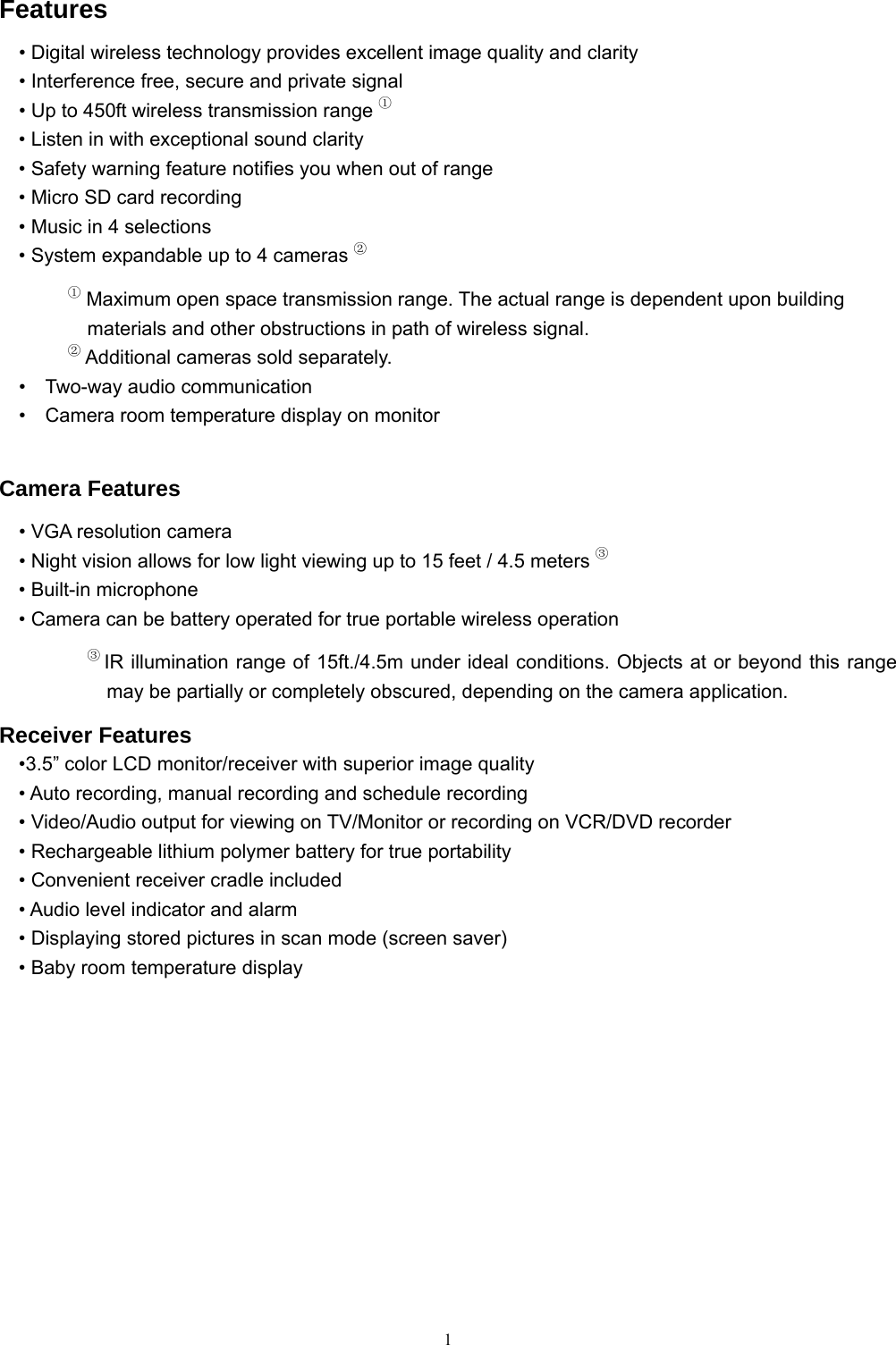  1Features &bull; Digital wireless technology provides excellent image quality and clarity &bull; Interference free, secure and private signal &bull; Up to 450ft wireless transmission range ① &bull; Listen in with exceptional sound clarity &bull; Safety warning feature notifies you when out of range &bull; Micro SD card recording &bull; Music in 4 selections &bull; System expandable up to 4 cameras ② ① Maximum open space transmission range. The actual range is dependent upon building materials and other obstructions in path of wireless signal. ② Additional cameras sold separately.   &bull;  Two-way audio communication     &bull;    Camera room temperature display on monitor  Camera Features &bull; VGA resolution camera &bull; Night vision allows for low light viewing up to 15 feet / 4.5 meters ③ &bull; Built-in microphone &bull; Camera can be battery operated for true portable wireless operation ③ IR illumination range of 15ft./4.5m under ideal conditions. Objects at or beyond this range may be partially or completely obscured, depending on the camera application. Receiver Features &bull;3.5&rdquo; color LCD monitor/receiver with superior image quality &bull; Auto recording, manual recording and schedule recording &bull; Video/Audio output for viewing on TV/Monitor or recording on VCR/DVD recorder &bull; Rechargeable lithium polymer battery for true portability &bull; Convenient receiver cradle included &bull; Audio level indicator and alarm &bull; Displaying stored pictures in scan mode (screen saver) &bull; Baby room temperature display   
