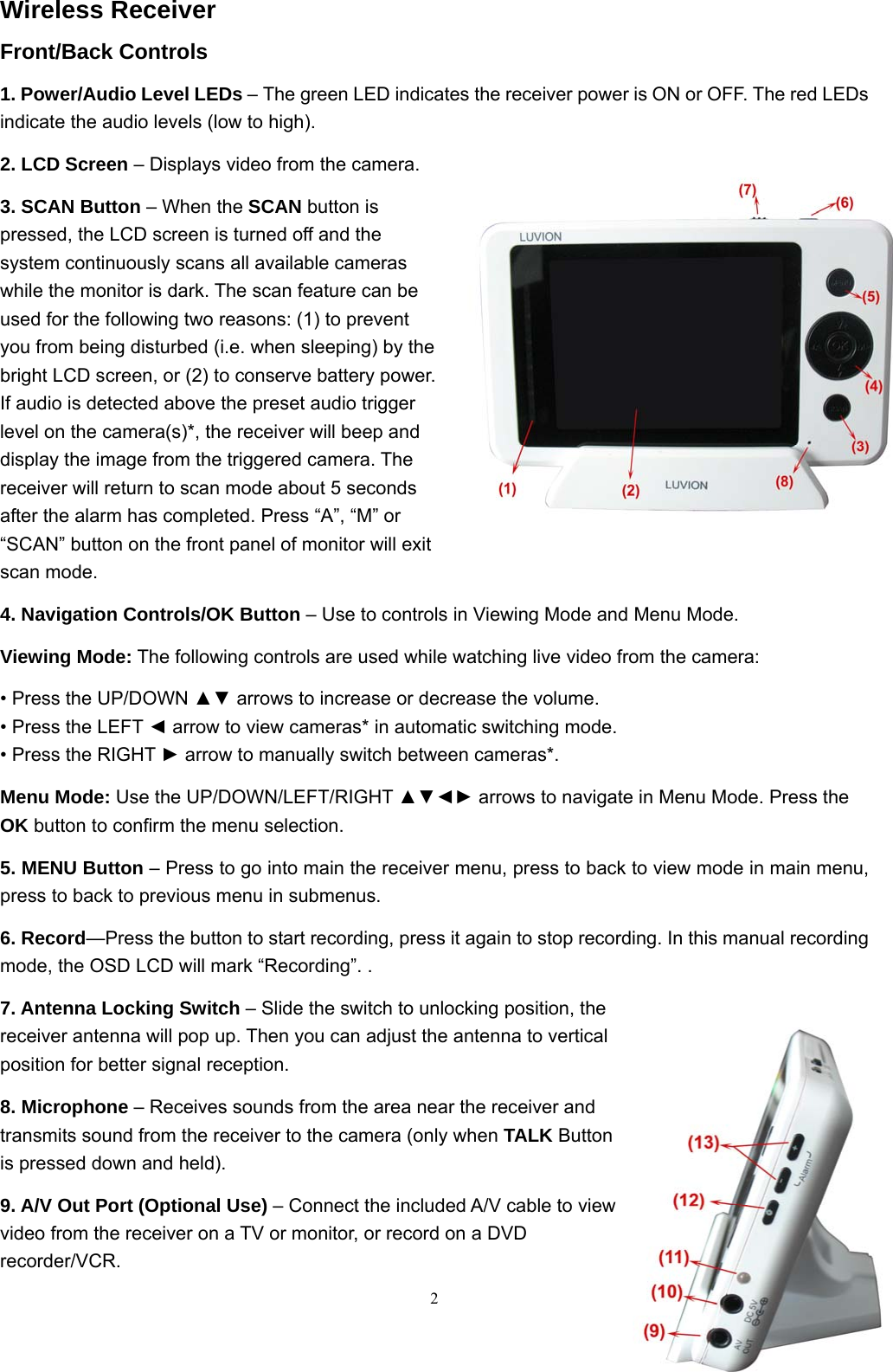  2Wireless Receiver Front/Back Controls 1. Power/Audio Level LEDs &ndash; The green LED indicates the receiver power is ON or OFF. The red LEDs indicate the audio levels (low to high). 2. LCD Screen &ndash; Displays video from the camera. 3. SCAN Button &ndash; When the SCAN button is pressed, the LCD screen is turned off and the system continuously scans all available cameras while the monitor is dark. The scan feature can be used for the following two reasons: (1) to prevent you from being disturbed (i.e. when sleeping) by the bright LCD screen, or (2) to conserve battery power. If audio is detected above the preset audio trigger level on the camera(s)*, the receiver will beep and display the image from the triggered camera. The receiver will return to scan mode about 5 seconds after the alarm has completed. Press &ldquo;A&rdquo;, &ldquo;M&rdquo; or &ldquo;SCAN&rdquo; button on the front panel of monitor will exit scan mode. 4. Navigation Controls/OK Button &ndash; Use to controls in Viewing Mode and Menu Mode. Viewing Mode: The following controls are used while watching live video from the camera: &bull; Press the UP/DOWN ▲▼ arrows to increase or decrease the volume. &bull; Press the LEFT ◄ arrow to view cameras* in automatic switching mode. &bull; Press the RIGHT ► arrow to manually switch between cameras*. Menu Mode: Use the UP/DOWN/LEFT/RIGHT ▲▼◄► arrows to navigate in Menu Mode. Press the OK button to confirm the menu selection. 5. MENU Button &ndash; Press to go into main the receiver menu, press to back to view mode in main menu, press to back to previous menu in submenus. 6. Record&mdash;Press the button to start recording, press it again to stop recording. In this manual recording mode, the OSD LCD will mark &ldquo;Recording&rdquo;. . 7. Antenna Locking Switch &ndash; Slide the switch to unlocking position, the receiver antenna will pop up. Then you can adjust the antenna to vertical position for better signal reception. 8. Microphone &ndash; Receives sounds from the area near the receiver and transmits sound from the receiver to the camera (only when TALK Button is pressed down and held). 9. A/V Out Port (Optional Use) &ndash; Connect the included A/V cable to view video from the receiver on a TV or monitor, or record on a DVD recorder/VCR.  