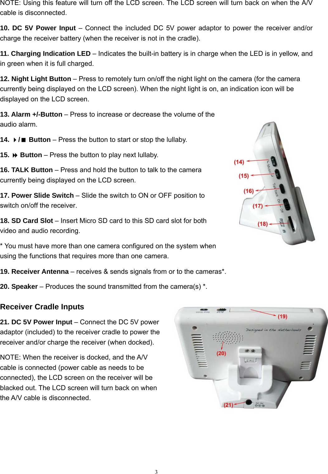  3NOTE: Using this feature will turn off the LCD screen. The LCD screen will turn back on when the A/V cable is disconnected. 10. DC 5V Power Input &ndash; Connect the included DC 5V power adaptor to power the receiver and/or charge the receiver battery (when the receiver is not in the cradle). 11. Charging Indication LED &ndash; Indicates the built-in battery is in charge when the LED is in yellow, and in green when it is full charged. 12. Night Light Button &ndash; Press to remotely turn on/off the night light on the camera (for the camera currently being displayed on the LCD screen). When the night light is on, an indication icon will be displayed on the LCD screen. 13. Alarm +/-Button &ndash; Press to increase or decrease the volume of the audio alarm. 14. / Button &ndash; Press the button to start or stop the lullaby. 15.  Button &ndash; Press the button to play next lullaby. 16. TALK Button &ndash; Press and hold the button to talk to the camera currently being displayed on the LCD screen. 17. Power Slide Switch &ndash; Slide the switch to ON or OFF position to switch on/off the receiver. 18. SD Card Slot &ndash; Insert Micro SD card to this SD card slot for both video and audio recording. * You must have more than one camera configured on the system when using the functions that requires more than one camera. 19. Receiver Antenna &ndash; receives &amp; sends signals from or to the cameras*. 20. Speaker &ndash; Produces the sound transmitted from the camera(s) *. Receiver Cradle Inputs 21. DC 5V Power Input &ndash; Connect the DC 5V power adaptor (included) to the receiver cradle to power the receiver and/or charge the receiver (when docked). NOTE: When the receiver is docked, and the A/V cable is connected (power cable as needs to be connected), the LCD screen on the receiver will be blacked out. The LCD screen will turn back on when the A/V cable is disconnected. 