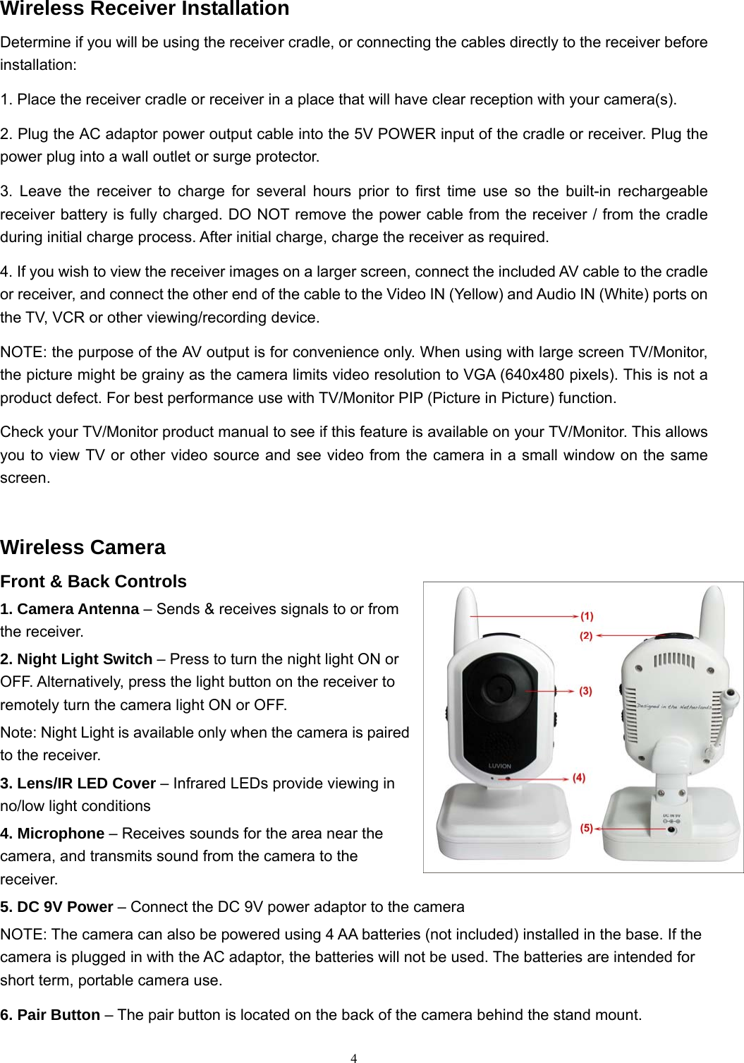  4Wireless Receiver Installation Determine if you will be using the receiver cradle, or connecting the cables directly to the receiver before installation: 1. Place the receiver cradle or receiver in a place that will have clear reception with your camera(s). 2. Plug the AC adaptor power output cable into the 5V POWER input of the cradle or receiver. Plug the power plug into a wall outlet or surge protector. 3. Leave the receiver to charge for several hours prior to first time use so the built-in rechargeable receiver battery is fully charged. DO NOT remove the power cable from the receiver / from the cradle during initial charge process. After initial charge, charge the receiver as required. 4. If you wish to view the receiver images on a larger screen, connect the included AV cable to the cradle or receiver, and connect the other end of the cable to the Video IN (Yellow) and Audio IN (White) ports on the TV, VCR or other viewing/recording device. NOTE: the purpose of the AV output is for convenience only. When using with large screen TV/Monitor, the picture might be grainy as the camera limits video resolution to VGA (640x480 pixels). This is not a product defect. For best performance use with TV/Monitor PIP (Picture in Picture) function. Check your TV/Monitor product manual to see if this feature is available on your TV/Monitor. This allows you to view TV or other video source and see video from the camera in a small window on the same screen. Wireless Camera Front &amp; Back Controls 1. Camera Antenna &ndash; Sends &amp; receives signals to or from the receiver. 2. Night Light Switch &ndash; Press to turn the night light ON or OFF. Alternatively, press the light button on the receiver to remotely turn the camera light ON or OFF. Note: Night Light is available only when the camera is paired to the receiver. 3. Lens/IR LED Cover &ndash; Infrared LEDs provide viewing in no/low light conditions 4. Microphone &ndash; Receives sounds for the area near the camera, and transmits sound from the camera to the receiver. 5. DC 9V Power &ndash; Connect the DC 9V power adaptor to the camera NOTE: The camera can also be powered using 4 AA batteries (not included) installed in the base. If the camera is plugged in with the AC adaptor, the batteries will not be used. The batteries are intended for short term, portable camera use. 6. Pair Button &ndash; The pair button is located on the back of the camera behind the stand mount. 