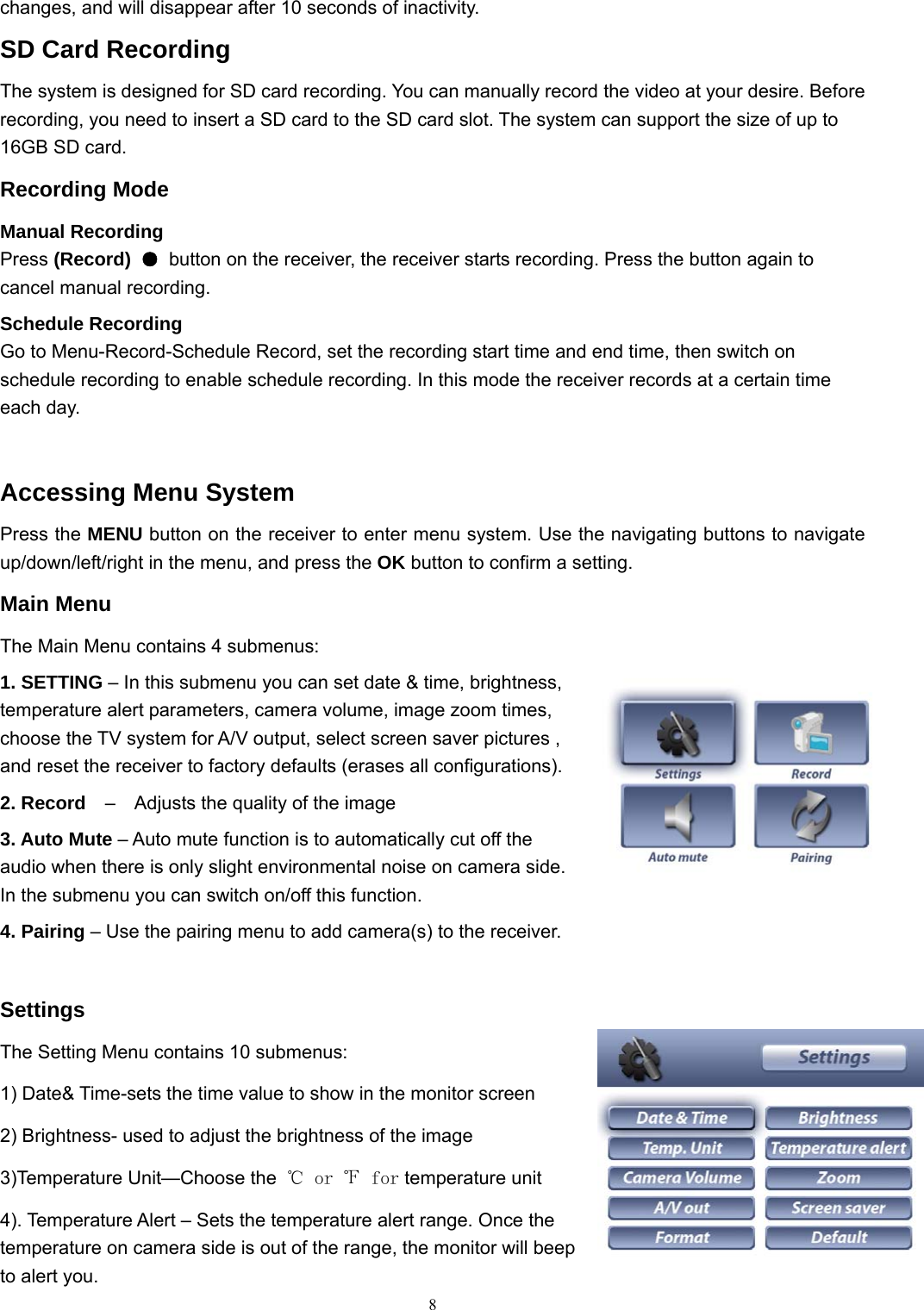  8changes, and will disappear after 10 seconds of inactivity. SD Card Recording The system is designed for SD card recording. You can manually record the video at your desire. Before recording, you need to insert a SD card to the SD card slot. The system can support the size of up to 16GB SD card. Recording Mode Manual Recording Press (Record)  ●  button on the receiver, the receiver starts recording. Press the button again to cancel manual recording. Schedule Recording Go to Menu-Record-Schedule Record, set the recording start time and end time, then switch on schedule recording to enable schedule recording. In this mode the receiver records at a certain time each day.  Accessing Menu System Press the MENU button on the receiver to enter menu system. Use the navigating buttons to navigate up/down/left/right in the menu, and press the OK button to confirm a setting. Main Menu The Main Menu contains 4 submenus: 1. SETTING &ndash; In this submenu you can set date &amp; time, brightness, temperature alert parameters, camera volume, image zoom times, choose the TV system for A/V output, select screen saver pictures , and reset the receiver to factory defaults (erases all configurations). 2. Record    &ndash;    Adjusts the quality of the image 3. Auto Mute &ndash; Auto mute function is to automatically cut off the audio when there is only slight environmental noise on camera side. In the submenu you can switch on/off this function. 4. Pairing &ndash; Use the pairing menu to add camera(s) to the receiver.  Settings The Setting Menu contains 10 submenus:   1) Date&amp; Time-sets the time value to show in the monitor screen 2) Brightness- used to adjust the brightness of the image 3)Temperature Unit&mdash;Choose the  ℃ or ℉ for temperature unit 4). Temperature Alert &ndash; Sets the temperature alert range. Once the temperature on camera side is out of the range, the monitor will beep to alert you. 