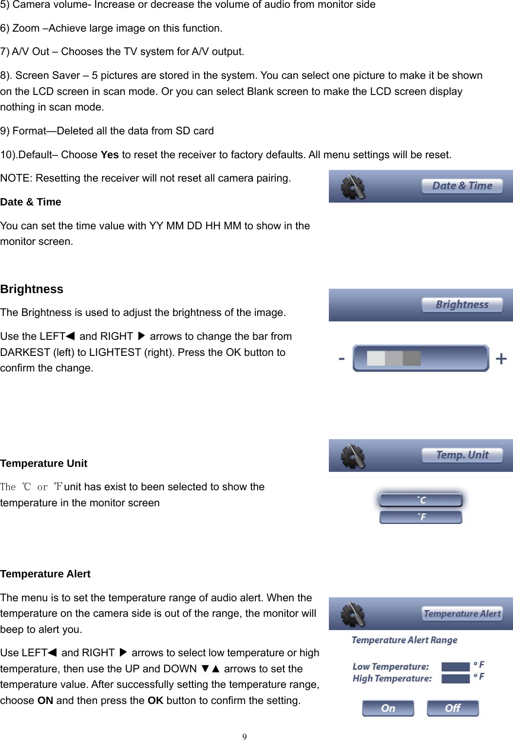  95) Camera volume- Increase or decrease the volume of audio from monitor side 6) Zoom &ndash;Achieve large image on this function. 7) A/V Out &ndash; Chooses the TV system for A/V output. 8). Screen Saver &ndash; 5 pictures are stored in the system. You can select one picture to make it be shown on the LCD screen in scan mode. Or you can select Blank screen to make the LCD screen display nothing in scan mode. 9) Format&mdash;Deleted all the data from SD card 10).Default&ndash; Choose Yes to reset the receiver to factory defaults. All menu settings will be reset. NOTE: Resetting the receiver will not reset all camera pairing. Date &amp; Time You can set the time value with YY MM DD HH MM to show in the monitor screen.  Brightness The Brightness is used to adjust the brightness of the image. Use the LEFT  and RIGHT    arrows to change the bar from DARKEST (left) to LIGHTEST (right). Press the OK button to confirm the change.    Temperature Unit The ℃ or ℉unit has exist to been selected to show the temperature in the monitor screen   Temperature Alert The menu is to set the temperature range of audio alert. When the temperature on the camera side is out of the range, the monitor will beep to alert you. Use LEFT  and RIGHT    arrows to select low temperature or high temperature, then use the UP and DOWN ▼▲ arrows to set the temperature value. After successfully setting the temperature range, choose ON and then press the OK button to confirm the setting. 