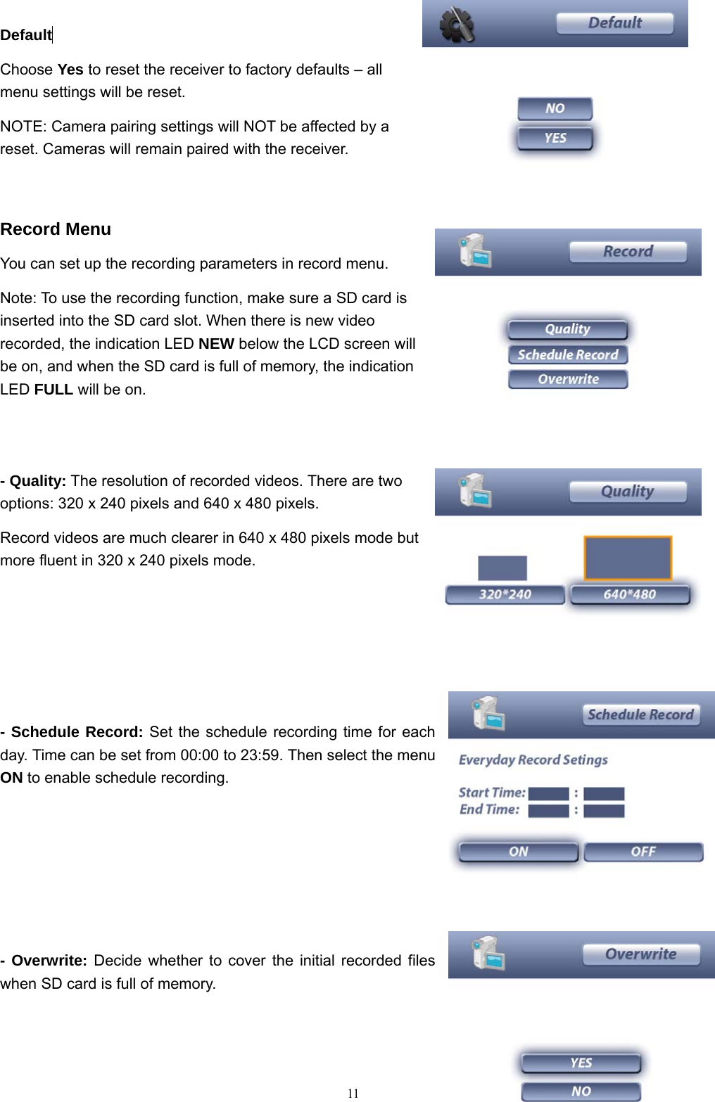  11Default  Choose Yes to reset the receiver to factory defaults &ndash; all menu settings will be reset. NOTE: Camera pairing settings will NOT be affected by a reset. Cameras will remain paired with the receiver.  Record Menu You can set up the recording parameters in record menu. Note: To use the recording function, make sure a SD card is inserted into the SD card slot. When there is new video recorded, the indication LED NEW below the LCD screen will be on, and when the SD card is full of memory, the indication LED FULL will be on.  - Quality: The resolution of recorded videos. There are two options: 320 x 240 pixels and 640 x 480 pixels. Record videos are much clearer in 640 x 480 pixels mode but more fluent in 320 x 240 pixels mode.   - Schedule Record: Set the schedule recording time for each day. Time can be set from 00:00 to 23:59. Then select the menu ON to enable schedule recording.  - Overwrite: Decide whether to cover the initial recorded files when SD card is full of memory.     