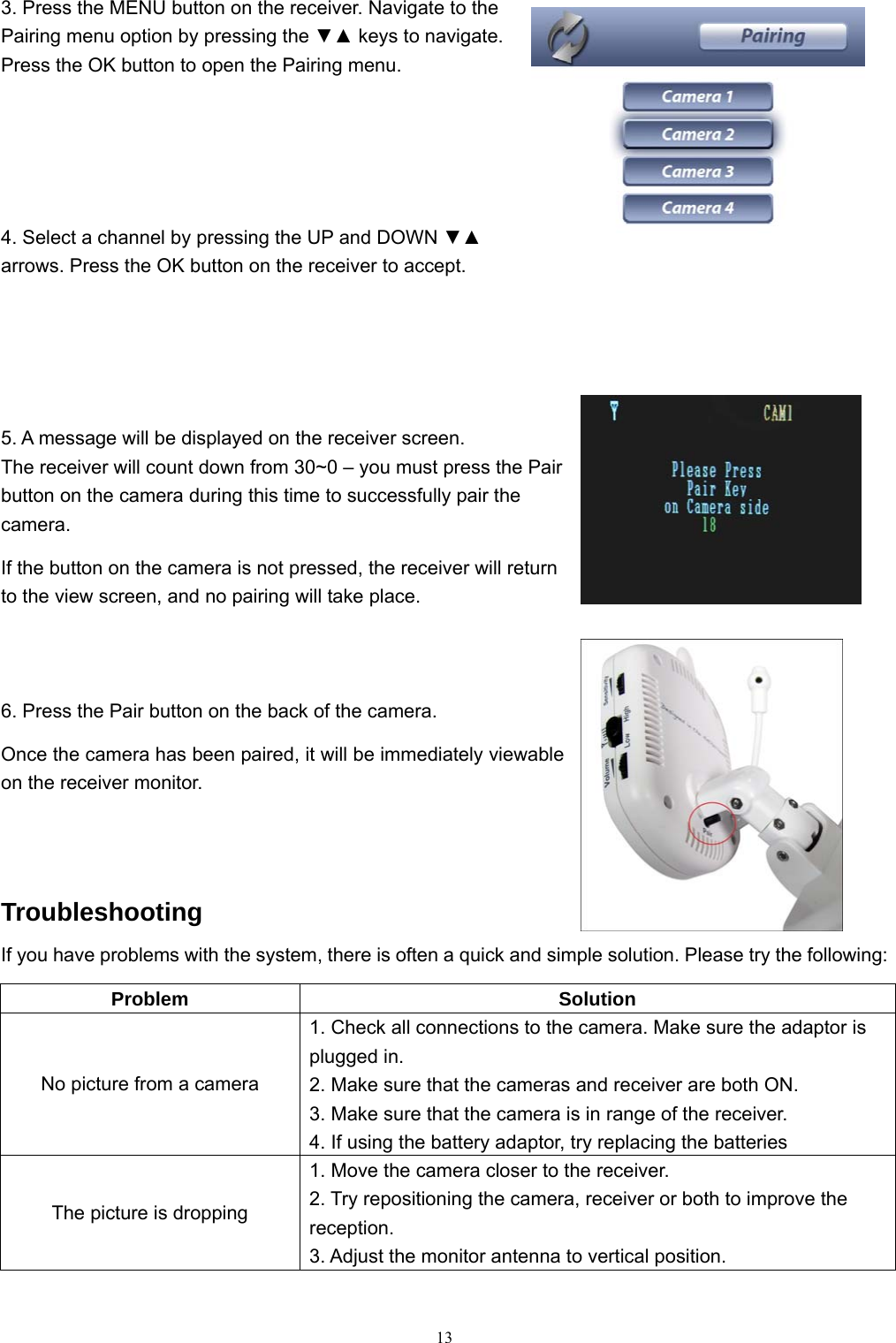  133. Press the MENU button on the receiver. Navigate to the Pairing menu option by pressing the ▼▲ keys to navigate. Press the OK button to open the Pairing menu. 4. Select a channel by pressing the UP and DOWN ▼▲ arrows. Press the OK button on the receiver to accept. 5. A message will be displayed on the receiver screen. The receiver will count down from 30~0 &ndash; you must press the Pair button on the camera during this time to successfully pair the camera. If the button on the camera is not pressed, the receiver will return to the view screen, and no pairing will take place. 6. Press the Pair button on the back of the camera. Once the camera has been paired, it will be immediately viewable on the receiver monitor. Troubleshooting If you have problems with the system, there is often a quick and simple solution. Please try the following: Problem Solution No picture from a camera 1. Check all connections to the camera. Make sure the adaptor is plugged in. 2. Make sure that the cameras and receiver are both ON. 3. Make sure that the camera is in range of the receiver. 4. If using the battery adaptor, try replacing the batteries The picture is dropping 1. Move the camera closer to the receiver. 2. Try repositioning the camera, receiver or both to improve the reception. 3. Adjust the monitor antenna to vertical position. 