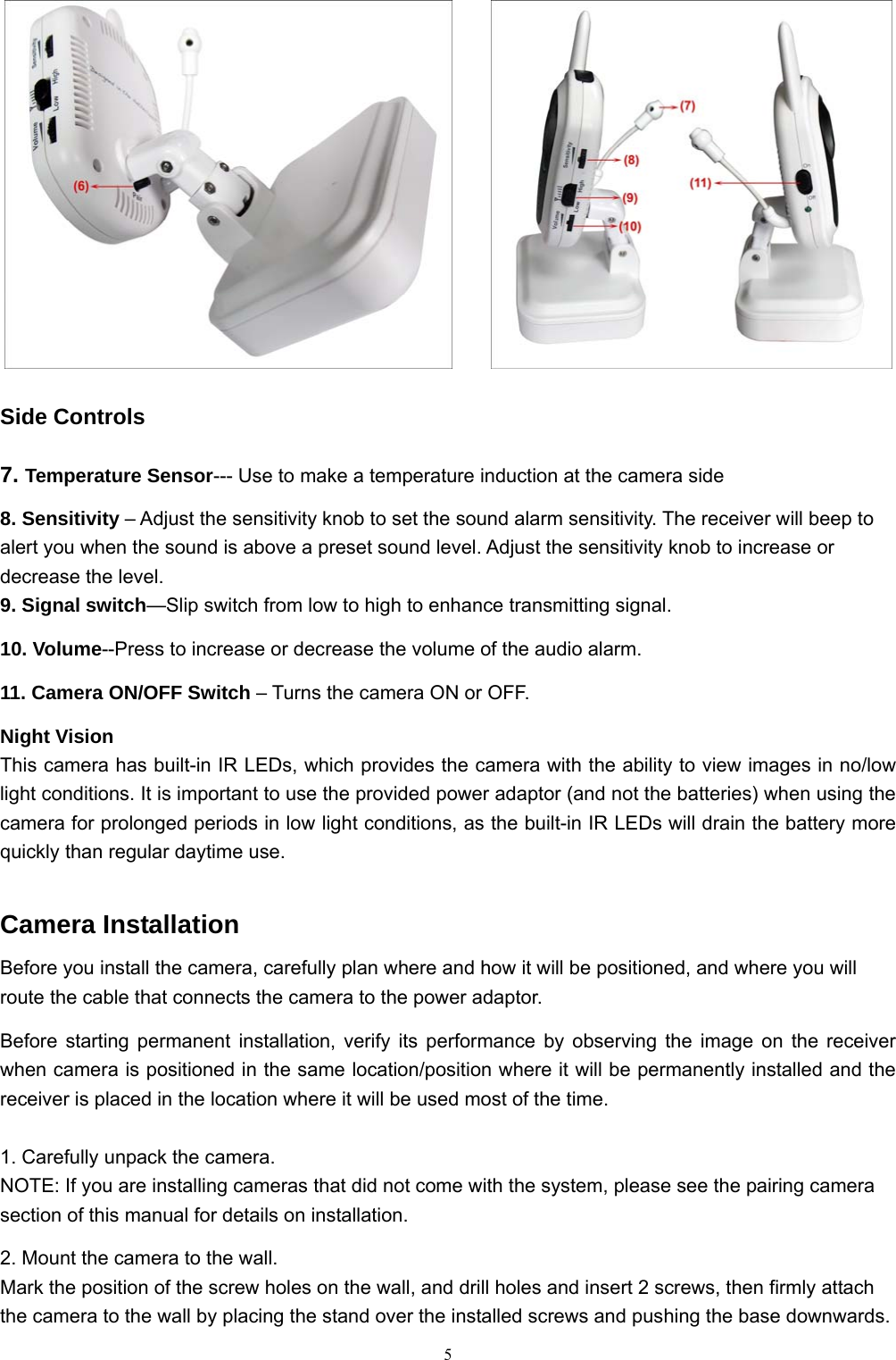  5      Side Controls 7. Temperature Sensor--- Use to make a temperature induction at the camera side 8. Sensitivity &ndash; Adjust the sensitivity knob to set the sound alarm sensitivity. The receiver will beep to alert you when the sound is above a preset sound level. Adjust the sensitivity knob to increase or decrease the level. 9. Signal switch&mdash;Slip switch from low to high to enhance transmitting signal. 10. Volume--Press to increase or decrease the volume of the audio alarm. 11. Camera ON/OFF Switch &ndash; Turns the camera ON or OFF. Night Vision This camera has built-in IR LEDs, which provides the camera with the ability to view images in no/low light conditions. It is important to use the provided power adaptor (and not the batteries) when using the camera for prolonged periods in low light conditions, as the built-in IR LEDs will drain the battery more quickly than regular daytime use. Camera Installation Before you install the camera, carefully plan where and how it will be positioned, and where you will route the cable that connects the camera to the power adaptor. Before starting permanent installation, verify its performance by observing the image on the receiver when camera is positioned in the same location/position where it will be permanently installed and the receiver is placed in the location where it will be used most of the time.  1. Carefully unpack the camera. NOTE: If you are installing cameras that did not come with the system, please see the pairing camera section of this manual for details on installation. 2. Mount the camera to the wall. Mark the position of the screw holes on the wall, and drill holes and insert 2 screws, then firmly attach the camera to the wall by placing the stand over the installed screws and pushing the base downwards. 