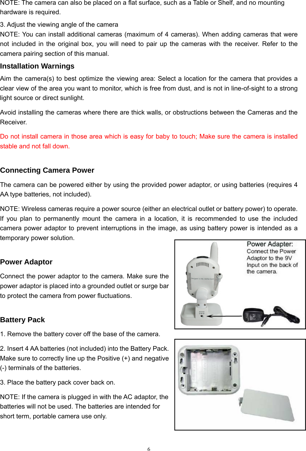  6NOTE: The camera can also be placed on a flat surface, such as a Table or Shelf, and no mounting hardware is required. 3. Adjust the viewing angle of the camera NOTE: You can install additional cameras (maximum of 4 cameras). When adding cameras that were not included in the original box, you will need to pair up the cameras with the receiver. Refer to the camera pairing section of this manual. Installation Warnings Aim the camera(s) to best optimize the viewing area: Select a location for the camera that provides a clear view of the area you want to monitor, which is free from dust, and is not in line-of-sight to a strong light source or direct sunlight. Avoid installing the cameras where there are thick walls, or obstructions between the Cameras and the Receiver. Do not install camera in those area which is easy for baby to touch; Make sure the camera is installed stable and not fall down.    Connecting Camera Power The camera can be powered either by using the provided power adaptor, or using batteries (requires 4 AA type batteries, not included). NOTE: Wireless cameras require a power source (either an electrical outlet or battery power) to operate. If you plan to permanently mount the camera in a location, it is recommended to use the included camera power adaptor to prevent interruptions in the image, as using battery power is intended as a temporary power solution. Power Adaptor Connect the power adaptor to the camera. Make sure the power adaptor is placed into a grounded outlet or surge bar to protect the camera from power fluctuations. Battery Pack 1. Remove the battery cover off the base of the camera. 2. Insert 4 AA batteries (not included) into the Battery Pack. Make sure to correctly line up the Positive (+) and negative (-) terminals of the batteries. 3. Place the battery pack cover back on. NOTE: If the camera is plugged in with the AC adaptor, the batteries will not be used. The batteries are intended for short term, portable camera use only. 