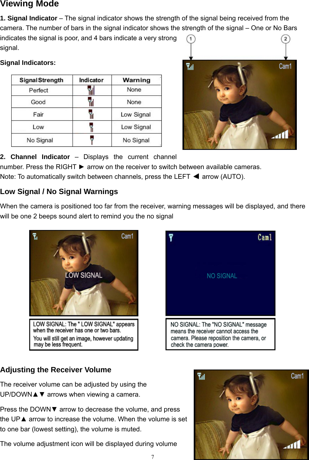  7Viewing Mode 1. Signal Indicator &ndash; The signal indicator shows the strength of the signal being received from the camera. The number of bars in the signal indicator shows the strength of the signal &ndash; One or No Bars indicates the signal is poor, and 4 bars indicate a very strong signal. Signal Indicators: 2. Channel Indicator &ndash; Displays the current channel number. Press the RIGHT ► arrow on the receiver to switch between available cameras. Note: To automatically switch between channels, press the LEFT   arrow (AUTO). Low Signal / No Signal Warnings When the camera is positioned too far from the receiver, warning messages will be displayed, and there will be one 2 beeps sound alert to remind you the no signal             Adjusting the Receiver Volume The receiver volume can be adjusted by using the UP/DOWN▲▼ arrows when viewing a camera. Press the DOWN▼ arrow to decrease the volume, and press the UP▲ arrow to increase the volume. When the volume is set to one bar (lowest setting), the volume is muted. The volume adjustment icon will be displayed during volume 