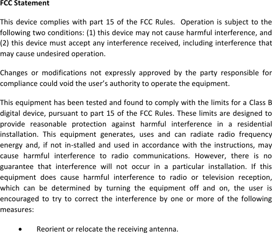  FCC Statement This  device complies  with  part 15 of  the  FCC Rules.    Operation is subject  to  the following two conditions: (1) this device may not cause harmful interference, and (2) this device must accept any interference received, including interference that may cause undesired operation. Changes  or  modifications  not  expressly  approved  by  the  party  responsible  for compliance could void the user’s authority to operate the equipment. This equipment has been tested and found to comply with the limits for a Class B digital device, pursuant to part 15 of the FCC Rules. These limits are designed to provide  reasonable  protection  against  harmful  interference  in  a  residential installation.  This  equipment  generates,  uses  and  can  radiate  radio  frequency energy  and,  if  not  in-stalled  and  used  in  accordance  with  the  instructions,  may cause  harmful  interference  to  radio  communications.  However,  there  is  no guarantee  that  interference  will  not  occur  in  a  particular  installation.  If  this equipment  does  cause  harmful  interference  to  radio  or  television  reception, which  can  be  determined  by  turning  the  equipment  off  and  on,  the  user  is encouraged  to  try  to  correct  the  interference  by  one  or  more  of  the  following measures:   Reorient or relocate the receiving antenna.  