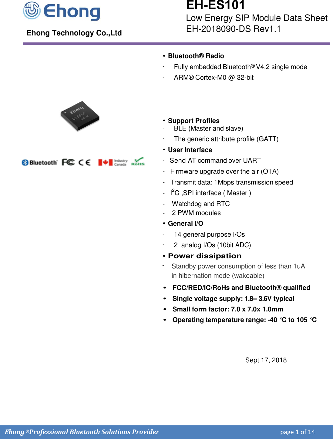 Ehong &reg; Professional Bluetooth Solutions Provider    page 1 of 14  Ehong Technology Co.,Ltd &bull;Bluetooth&reg; Radio- - Fully embedded Bluetooth&reg; V4.2 single mode ARM&reg; Cortex-M0 @ 32-bit &bull;Support Profiles-  BLE (Master and slave) -  The generic attribute profile (GATT) &bull;User Interface-   Send AT command over UART -   Firmware upgrade over the air (OTA) -   Transmit data: 1Mbps transmission speed -   I2C ,SPI interface ( Master )-    Watchdog and RTC -    2 PWM modules &bull;General I/O- 14 general purpose I/Os - 2  analog I/Os (10bit ADC) &bull; Power dissipation- Standby power consumption of less than 1uA in hibernation mode (wakeable) &bull;FCC/RED/IC/RoHs and Bluetooth&reg; qualified&bull;Single voltage supply: 1.8-- 3.6V typical&bull;Small form factor: 7.0 x 7.0x 1.0mm&bull;Operating temperature range: -40 &deg;C  to 105 &deg;C Sept 17, 2018 EH-ES101 Low Energy SIP Module Data Sheet EH-2018090-DS Rev1.1 