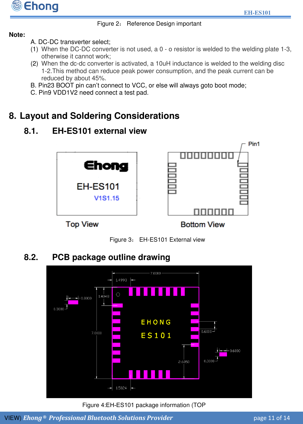 EH-ES101 Figure 4:EH-ES101 package information (TOP VIEW) E hong &reg; Professional Bluetooth Solutions Provider       page 11 of 14           Figure 2： Reference Design important Note:  A. DC-DC transverter select; (1)  When the DC-DC converter is not used, a 0 - o resistor is welded to the welding plate 1-3, otherwise it cannot work; (2)  When the dc-dc converter is activated, a 10uH inductance is welded to the welding disc 1-2.This method can reduce peak power consumption, and the peak current can be reduced by about 45%. B. Pin23 BOOT pin can&rsquo;t connect to VCC, or else will always goto boot mode; C. Pin9 VDD1V2 need connect a test pad. 8. Layout and Soldering Considerations8.1.  EH-ES101 external view       Figure 3： EH-ES101 External view 8.2.  PCB package outline drawing 