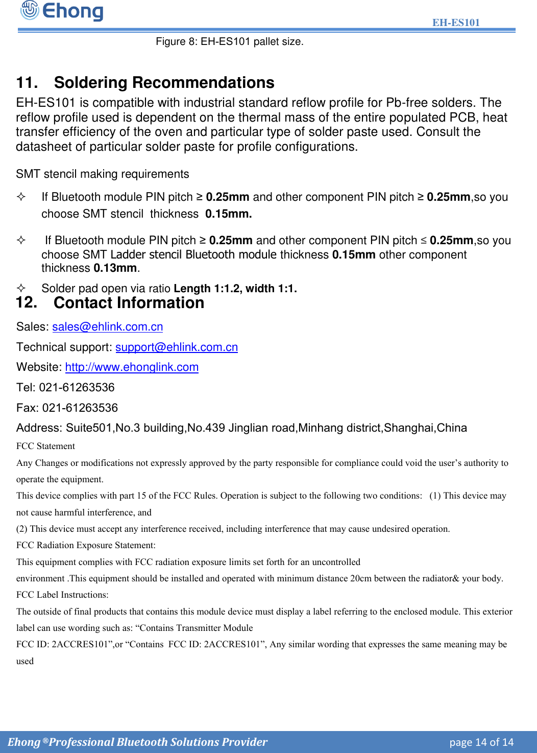 EH-ES101  Ehong &reg; Professional Bluetooth Solutions Provider    page 14 of 14                Figure 8: EH-ES101 pallet size. 11. Soldering Recommendations EH-ES101 is compatible with industrial standard reflow profile for Pb-free solders. The reflow profile used is dependent on the thermal mass of the entire populated PCB, heat transfer efficiency of the oven and particular type of solder paste used. Consult the datasheet of particular solder paste for profile configurations. SMT stencil making requirements  If Bluetooth module PIN pitch &ge; 0.25mm and other component PIN pitch &ge; 0.25mm,so youchoose SMT stencil  thickness  0.15mm.If Bluetooth module PIN pitch &ge; 0.25mm and other component PIN pitch &le; 0.25mm,so youchoose SMT Ladder stencil Bluetooth module thickness 0.15mm other component thickness 0.13mm. Solder pad open via ratio Length 1:1.2, width 1:1.12. Contact InformationSales: sales@ehlink.com.cn Technical support: support@ehlink.com.cn Website: http://www.ehonglink.com Tel: 021-61263536Fax: 021-61263536Address: Suite501,No.3 building,No.439 Jinglian road,Minhang district,Shanghai,China FCC Statement   Any Changes or modifications not expressly approved by the party responsible for compliance could void the user&rsquo;s authority to operate the equipment.   This device complies with part 15 of the FCC Rules. Operation is subject to the following two conditions:   (1) This device may not cause harmful interference, and   (2) This device must accept any interference received, including interference that may cause undesired operation.   FCC Radiation Exposure Statement:This equipment complies with FCC radiation exposure limits set forth for an uncontrolled environment .This equipment should be installed and operated with minimum distance 20cm between the radiator&amp; your body.    FCC Label Instructions:The outside of final products that contains this module device must display a label referring to the enclosed module. This exterior label can use wording such as: &ldquo;Contains Transmitter Module FCC ID: 2ACCRES101&rdquo;,or &ldquo;Contains  FCC ID: 2ACCRES101&rdquo;, Any similar wording that expresses the same meaning may be used