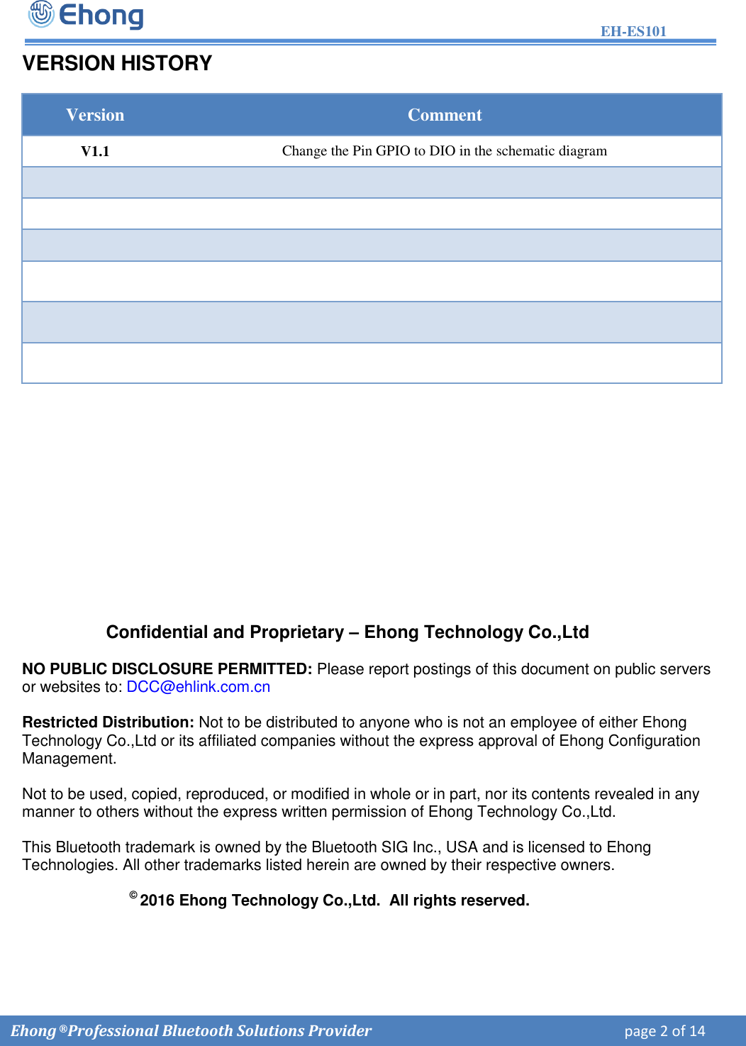 EH-ES101  Ehong &reg; Professional Bluetooth Solutions Provider    page 2 of 14             VERSION HISTORY Version Comment V1.1 Change the Pin GPIO to DIO in the schematic diagram  Confidential and Proprietary &ndash; Ehong Technology Co.,Ltd NO PUBLIC DISCLOSURE PERMITTED: Please report postings of this document on public servers or websites to: DCC@ehlink.com.cn Restricted Distribution: Not to be distributed to anyone who is not an employee of either Ehong Technology Co.,Ltd or its affiliated companies without the express approval of Ehong Configuration Management.  Not to be used, copied, reproduced, or modified in whole or in part, nor its contents revealed in any manner to others without the express written permission of Ehong Technology Co.,Ltd.  This Bluetooth trademark is owned by the Bluetooth SIG Inc., USA and is licensed to Ehong Technologies. All other trademarks listed herein are owned by their respective owners. &copy; 2016 Ehong Technology Co.,Ltd.  All rights reserved. 
