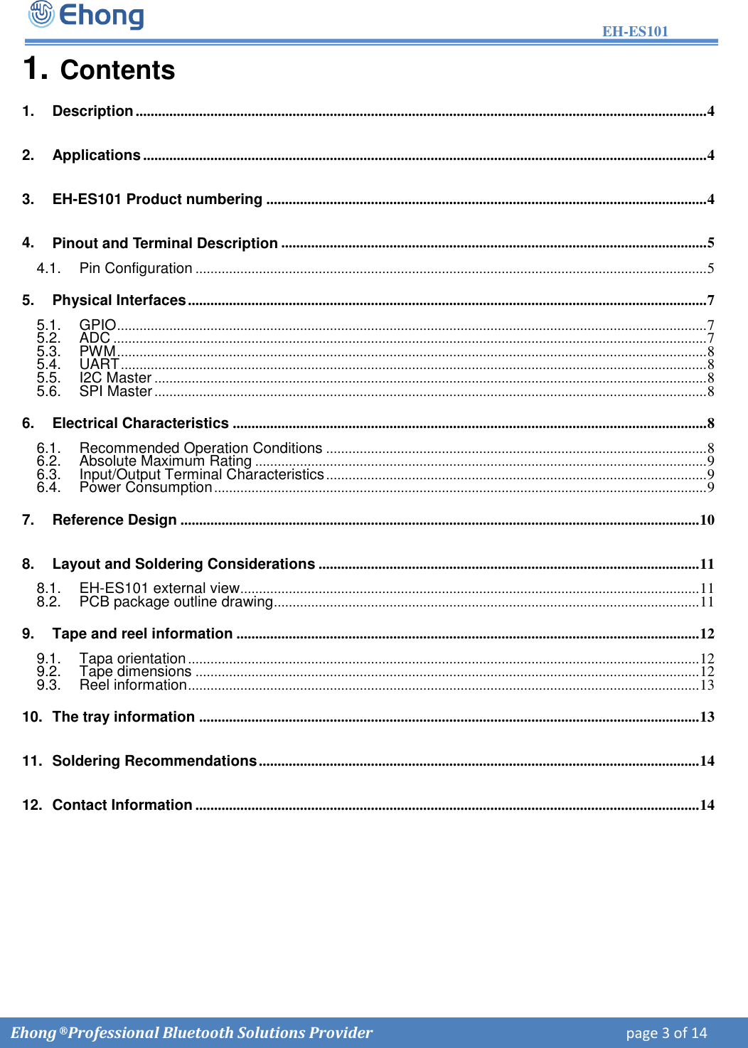 EH-ES101  Ehong &reg; Professional Bluetooth Solutions Provider    page 3 of 14             1. Contents1. Description ......................................................................................................................................................... 42. Applications ....................................................................................................................................................... 43. EH-ES101 Product numbering ...................................................................................................................... 44. Pinout and Terminal Description .................................................................................................................. 54.1. Pin Configuration ......................................................................................................................................... 5 5. Physical Interfaces ........................................................................................................................................... 75.1. GPIO .............................................................................................................................................................. 7 5.2. ADC ............................................................................................................................................................... 7 5.3. PWM .............................................................................................................................................................. 8 5.4. UART ............................................................................................................................................................. 8 5.5. I2C Master .................................................................................................................................................... 8 5.6. SPI Master .................................................................................................................................................... 8 6. Electrical Characteristics ............................................................................................................................... 86.1. Recommended Operation Conditions ...................................................................................................... 8 6.2. Absolute Maximum Rating ......................................................................................................................... 9 6.3. Input/Output Terminal Characteristics ...................................................................................................... 9 6.4. Power Consumption .................................................................................................................................... 9 7. Reference Design ........................................................................................................................................... 108. Layout and Soldering Considerations ...................................................................................................... 118.1. EH-ES101 external view ........................................................................................................................... 11 8.2. PCB package outline drawing .................................................................................................................. 11 9. Tape and reel information ............................................................................................................................ 129.1. Tapa orientation ......................................................................................................................................... 12 9.2. Tape dimensions ....................................................................................................................................... 12 9.3. Reel information ......................................................................................................................................... 13 10. The tray information ...................................................................................................................................... 1311. Soldering Recommendations ...................................................................................................................... 1412. Contact Information ....................................................................................................................................... 14