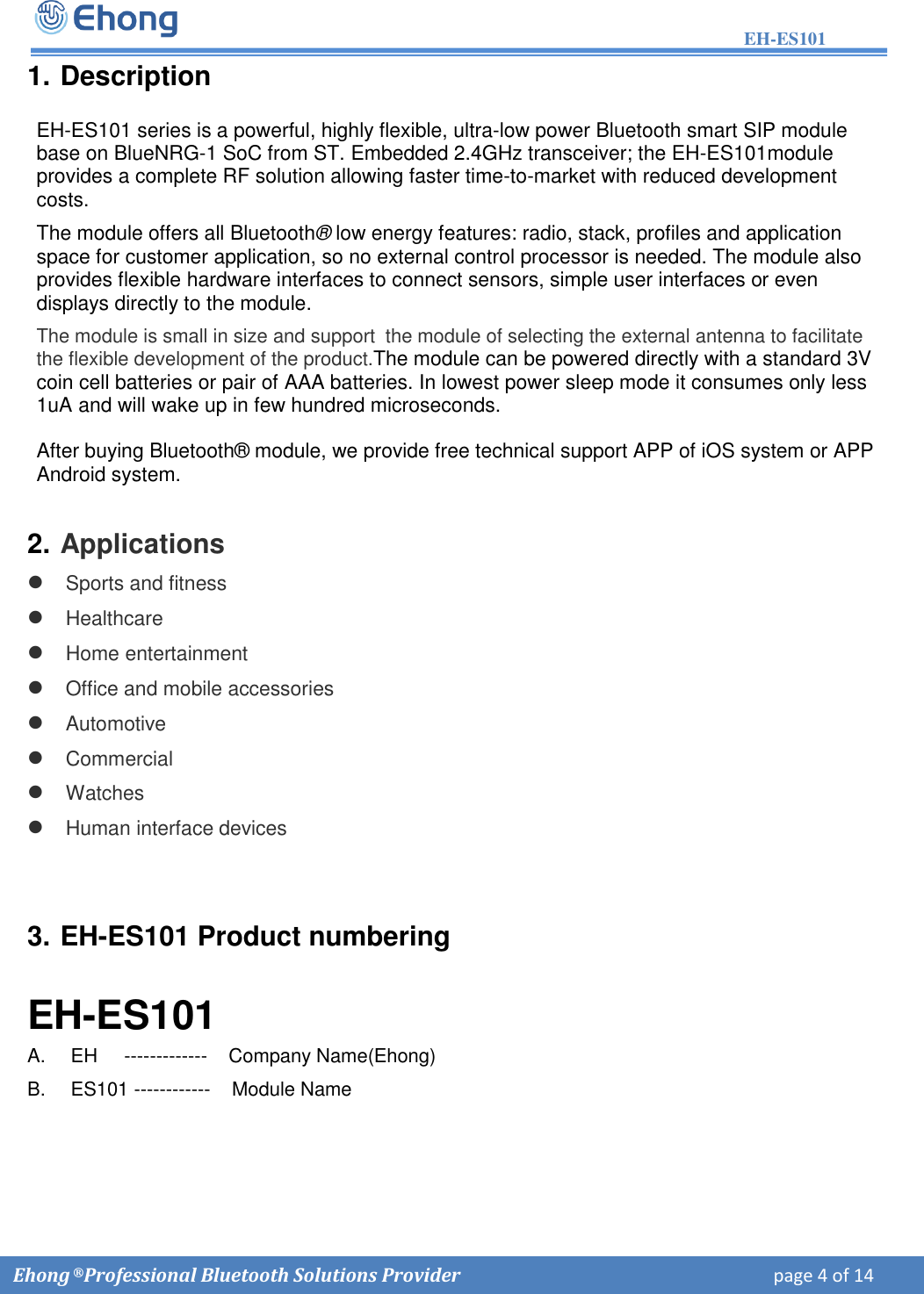 EH-ES101  Ehong &reg; Professional Bluetooth Solutions Provider    page 4 of 14             1. DescriptionEH-ES101 series is a powerful, highly flexible, ultra-low power Bluetooth smart SIP module base on BlueNRG-1 SoC from ST. Embedded 2.4GHz transceiver; the EH-ES101module provides a complete RF solution allowing faster time-to-market with reduced development costs.  The module offers all Bluetooth&reg; low energy features: radio, stack, profiles and application space for customer application, so no external control processor is needed. The module also provides flexible hardware interfaces to connect sensors, simple user interfaces or even displays directly to the module. The module is small in size and support  the module of selecting the external antenna to facilitate the flexible development of the product.The module can be powered directly with a standard 3V coin cell batteries or pair of AAA batteries. In lowest power sleep mode it consumes only less 1uA and will wake up in few hundred microseconds. After buying Bluetooth&reg; module, we provide free technical support APP of iOS system or APP Android system. 2. ApplicationsSports and fitnessHealthcareHome entertainmentOffice and mobile accessoriesAutomotiveCommercialWatchesHuman interface devices3. EH-ES101 Product numberingEH-ES101 A.   EH     -------------    Company Name(Ehong) B.   ES101 ------------    Module Name     