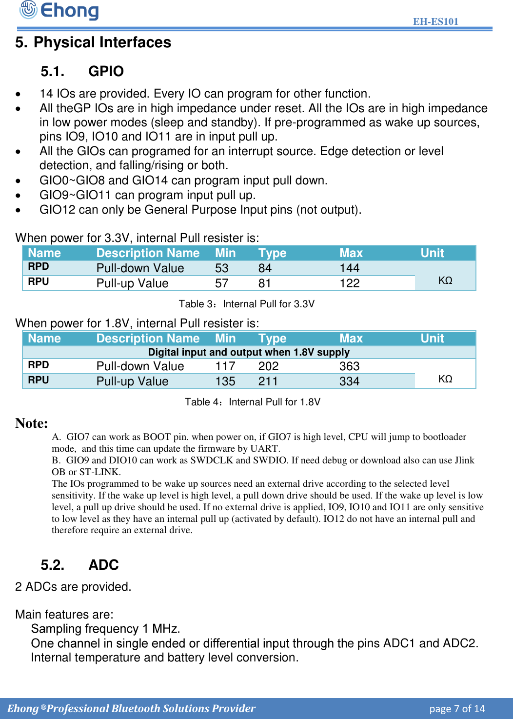 EH-ES101  Ehong &reg; Professional Bluetooth Solutions Provider    page 7 of 14             5. Physical Interfaces5.1.  GPIO 14 IOs are provided. Every IO can program for other function.All theGP IOs are in high impedance under reset. All the IOs are in high impedancein low power modes (sleep and standby). If pre-programmed as wake up sources,pins IO9, IO10 and IO11 are in input pull up.All the GIOs can programed for an interrupt source. Edge detection or leveldetection, and falling/rising or both.GIO0~GIO8 and GIO14 can program input pull down.GIO9~GIO11 can program input pull up.GIO12 can only be General Purpose Input pins (not output).When power for 3.3V, internal Pull resister is: Name Description Name Min Type Max Unit RPD Pull-down Value 53 84 144 K&Omega; RPU Pull-up Value 57 81 122       Table 3：Internal Pull for 3.3V When power for 1.8V, internal Pull resister is: Name Description Name Min Type Max Unit Digital input and output when 1.8V supply RPD Pull-down Value 117 202 363 K&Omega; RPU Pull-up Value 135 211 334 Table 4：Internal Pull for 1.8V Note: A.  GIO7 can work as BOOT pin. when power on, if GIO7 is high level, CPU will jump to bootloader     mode,  and this time can update the firmware by UART. B.  GIO9 and DIO10 can work as SWDCLK and SWDIO. If need debug or download also can use Jlink OB or ST-LINK. The IOs programmed to be wake up sources need an external drive according to the selected level sensitivity. If the wake up level is high level, a pull down drive should be used. If the wake up level is low level, a pull up drive should be used. If no external drive is applied, IO9, IO10 and IO11 are only sensitive to low level as they have an internal pull up (activated by default). IO12 do not have an internal pull and therefore require an external drive. 5.2.  ADC 2 ADCs are provided. Main features are:  .  e pins ADC1 and ADC2.Internal temperature and battery level conversion. 