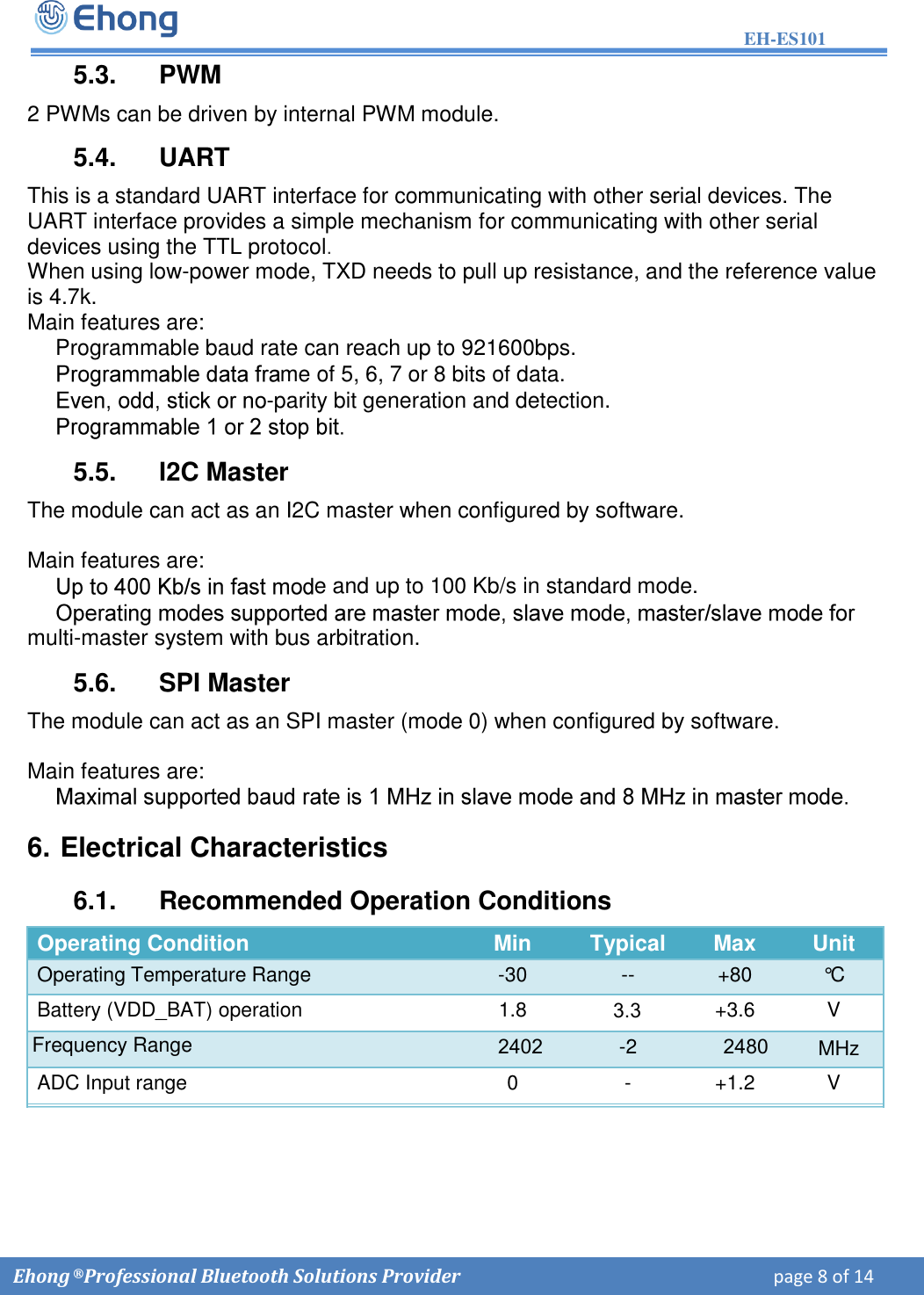 EH-ES101  Ehong &reg; Professional Bluetooth Solutions Provider    page 8 of 14             5.3.  PWM 2 PWMs can be driven by internal PWM module. 5.4.  UART This is a standard UART interface for communicating with other serial devices. The UART interface provides a simple mechanism for communicating with other serial devices using the TTL protocol. When using low-power mode, TXD needs to pull up resistance, and the reference value is 4.7k. Main features are:   Programmable baud rate can reach up to 921600bps. me of 5, 6, 7 or 8 bits of data.  -parity bit generation and detection. 5.5.  I2C Master The module can act as an I2C master when configured by software. Main features are:  e and up to 100 Kb/s in standard mode. multi-master system with bus arbitration. 5.6.  SPI Master The module can act as an SPI master (mode 0) when configured by software. Main features are: 6. Electrical Characteristics6.1.  Recommended Operation Conditions Operating Condition Min Typical Max Unit Operating Temperature Range -30 -- +80 &deg;C  Battery (VDD_BAT) operation 1.8 3.3+3.6 V 2402-2 2480ADC Input range 0 - +1.2 V Frequency Range  MHz 