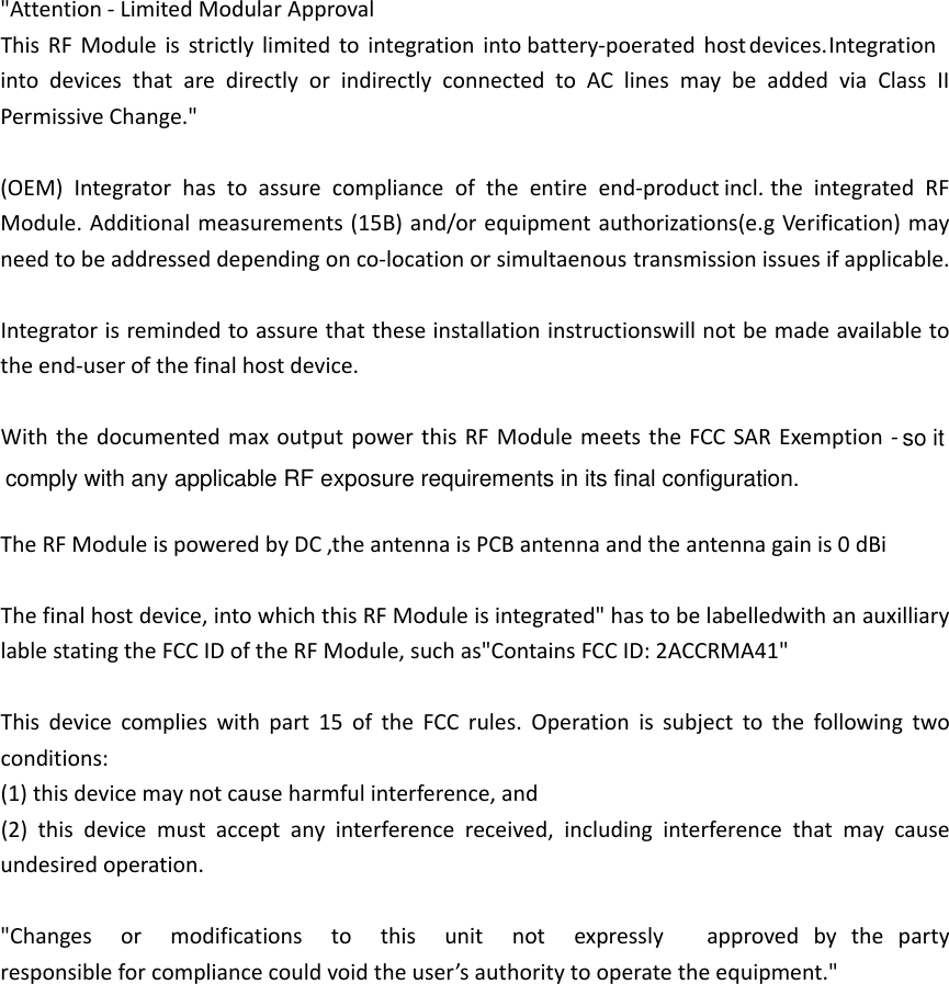 DC"Attention‐LimitedModularApprovalThisRFModuleisstrictlylimitedtointegrationintobattery-poeratedhostdevices. IntegrationintodevicesthataredirectlyorindirectlyconnectedtoAClinesmaybeaddedviaClassIIPermissiveChange."(OEM)Integratorhastoassurecomplianceoftheentireend‐  theintegratedRFModule.Additionalmeasurements(15B)and/orequipmentauthorizations(e.gVerification)mayneedtobeaddresseddependingonco‐locationor issuesifapplicable.Integratorisremindedtoassurethattheseinstallationinstructionswillnotbemadeavailabletotheend‐userofthefinalhostdevice.WiththedocumentedmaxoutputpowerthisRFModulemeetstheFCCSARExemption‐  TheRFModuleispoweredby antennaisPCBantennaandtheantennagainis0dBiThefinalhostdevice,intowhichthisRFModuleisintegrated"hastobelabelledwithanauxilliarylablestatingtheFCCIDoftheRFModule,suchas"ContainsFCCID:2ACCRMA41"Thisdevicecomplieswithpart15oftheFCCrules.Operationissubjecttothefollowingtwoconditions:(1)thisdevicemaynotcauseharmfulinterference,and(2)thisdevicemustacceptanyinterferencereceived,includinginterferencethatmaycauseundesiredoperation."Changesormodificationstothisunitnotexpresslyapprovedbythepartyresponsibleforcompliancecouldvoidtheuser&rsquo;sauthoritytooperatetheequipment."product incl.simultaenous transmissionso it comply with any applicable RF exposure requirements in its final configuration.,the