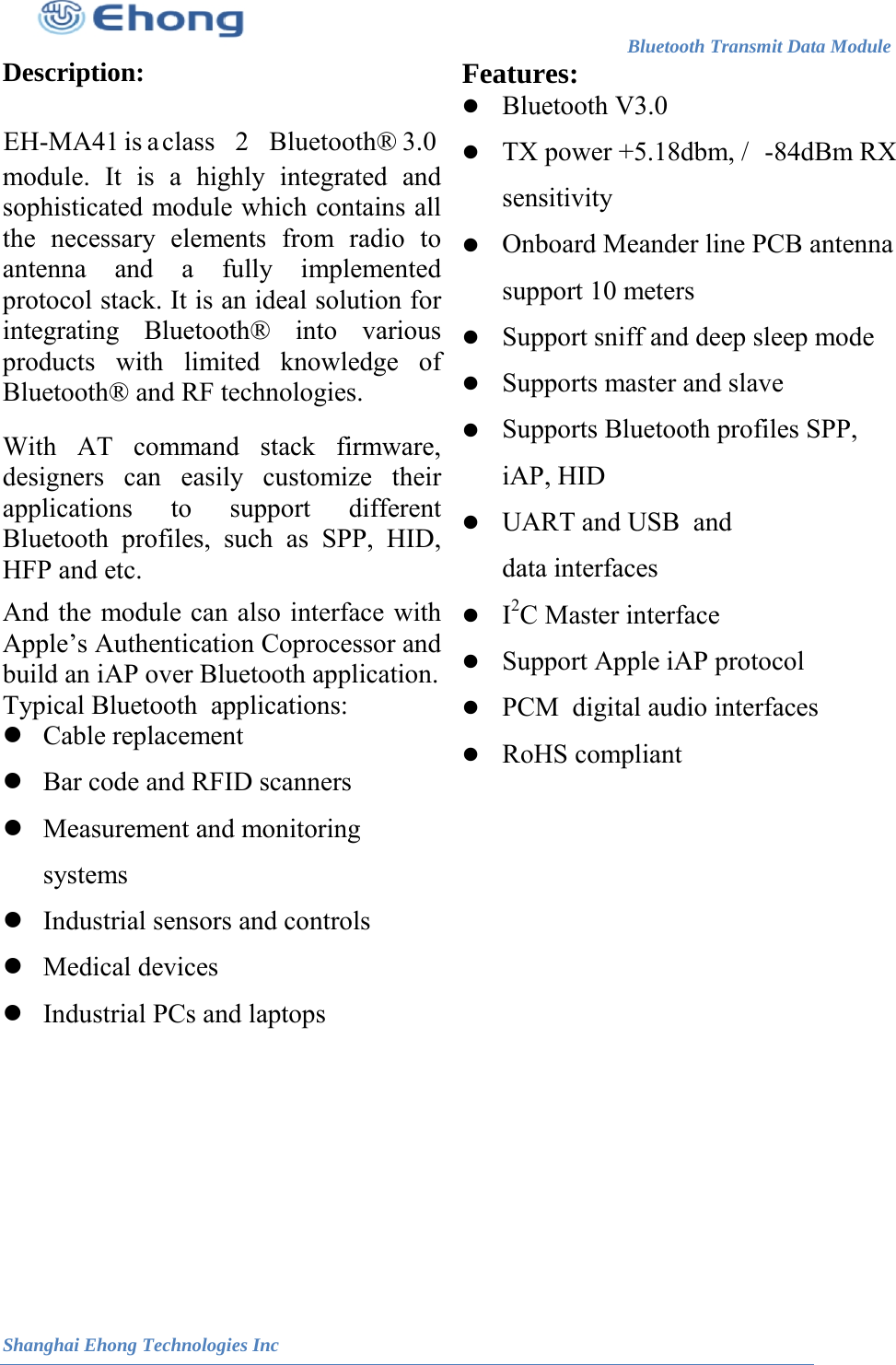 TX power +5.18dbm, /                                                                        Bluetooth Transmit Data Module                                                          Shanghai Ehong Technologies Inc Description: 3.0module. It is a highly integrated and sophisticated module which contains all the necessary elements from radio to antenna and a fully implemented protocol stack. It is an ideal solution for integrating Bluetooth&reg; into various products with limited knowledge of Bluetooth&reg; and RF technologies. With AT command stack firmware, designers can easily customize their applications to support different Bluetooth profiles, such as SPP, HID, HFP and etc. And the module can also interface with Apple&rsquo;s Authentication Coprocessor and build an iAP over Bluetooth application. Typical Bluetooth  applications:  Cable replacement  Bar code and RFID scanners  Measurement and monitoring systems  Industrial sensors and controls  Medical devices  Industrial PCs and laptops Features:    -84dBm RX sensitivity  Onboard Meander line PCB antenna support 10 meters  Support sniff and deep sleep mode  Supports master and slave   Supports Bluetooth profiles SPP, iAP, HID  UART and USB  and data interfaces  I2C Master interface  Support Apple iAP protocol  PCM  digital audio interfaces  RoHS compliant         Bluetooth V3.0EH-MA41 is a class 2 Bluetooth&reg; 