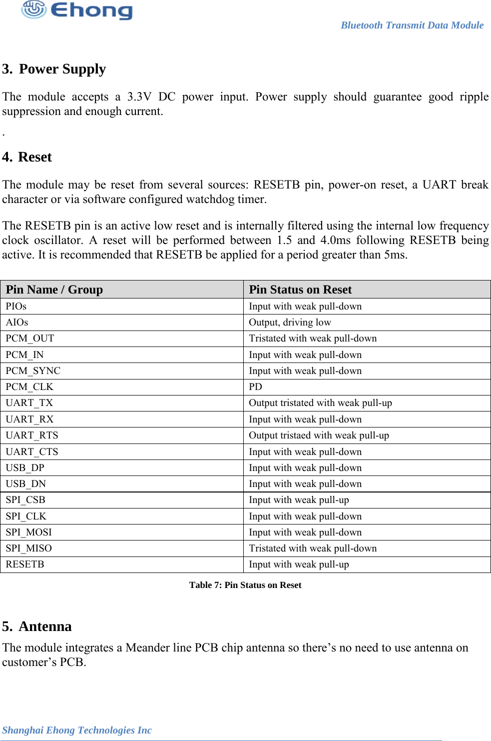                                                                        Bluetooth Transmit Data Module                                                          Shanghai Ehong Technologies Inc   3.  Power Supply  The module accepts a 3.3V DC power input. Power supply should guarantee good ripple suppression and enough current. . 4.  Reset  The module may be reset from several sources: RESETB pin, power-on reset, a UART break character or via software configured watchdog timer. The RESETB pin is an active low reset and is internally filtered using the internal low frequency clock oscillator. A reset will be performed between 1.5 and 4.0ms following RESETB being active. It is recommended that RESETB be applied for a period greater than 5ms.  Pin Name / Group Pin Status on Reset PIOs Input with weak pull-down AIOs Output, driving low PCM_OUT Tristated with weak pull-down PCM_IN Input with weak pull-down PCM_SYNC Input with weak pull-down PCM_CLK PD UART_TX Output tristated with weak pull-up UART_RX Input with weak pull-down UART_RTS Output tristaed with weak pull-up UART_CTS Input with weak pull-down USB_DP Input with weak pull-down USB_DN Input with weak pull-down SPI_CSB Input with weak pull-up SPI_CLK Input with weak pull-down SPI_MOSI Input with weak pull-down SPI_MISO Tristated with weak pull-down RESETB Input with weak pull-up Table 7: Pin Status on Reset  5.   The module integrates a Meander line PCB chip antenna so there&rsquo;s no need to use antenna on  customer&rsquo;s PCB. Antenna