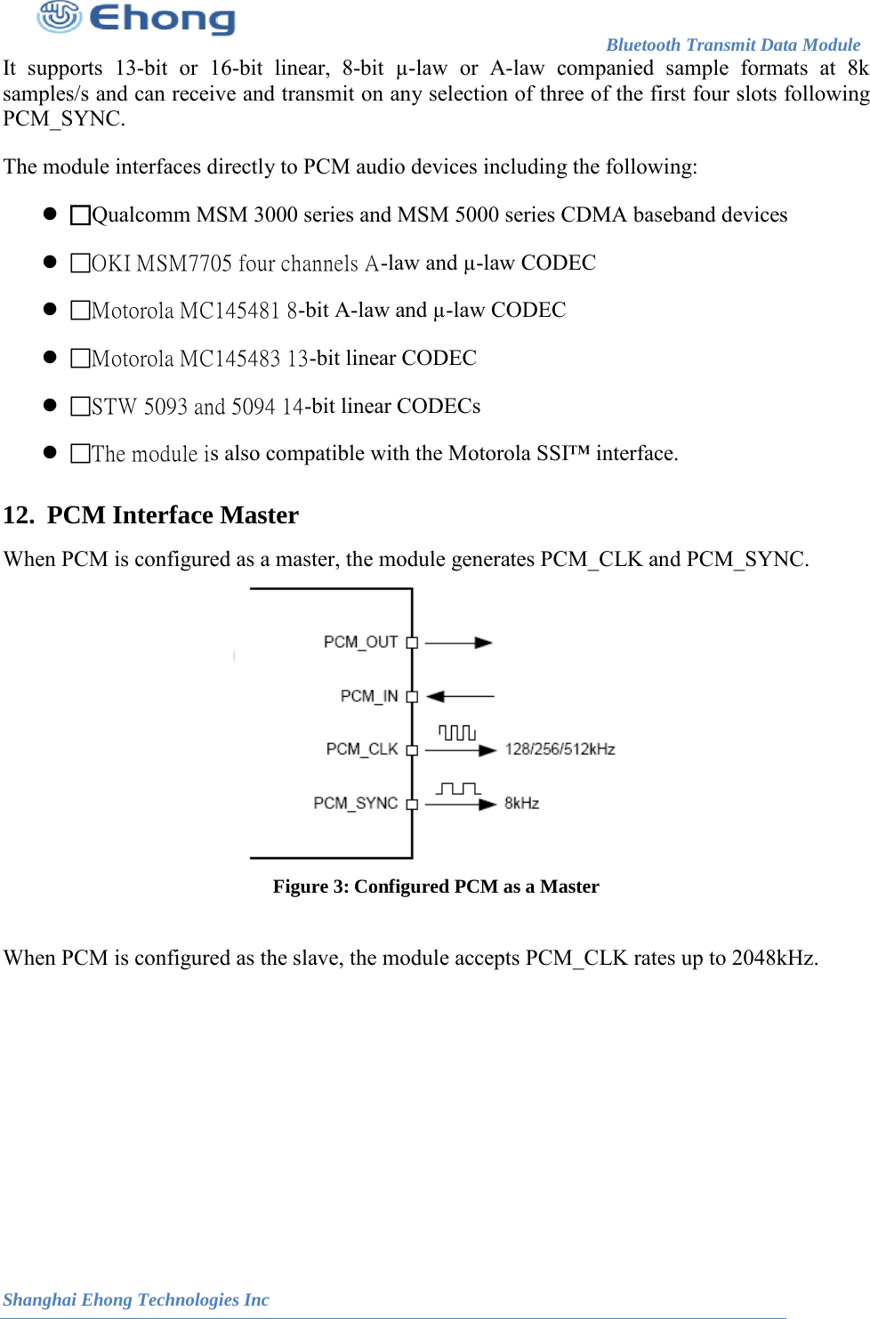                                                                        Bluetooth Transmit Data Module                                                          Shanghai Ehong Technologies Inc It supports 13-bit or 16-bit linear, 8-bit &micro;-law or A-law companied sample formats at 8k samples/s and can receive and transmit on any selection of three of the first four slots following PCM_SYNC.  The module interfaces directly to PCM audio devices including the following:  Qualcomm MSM 3000 series and MSM 5000 series CDMA baseband devices  OKI MSM7705 four channels A-law and &micro;-law CODEC  Motorola MC145481 8-bit A-law and &micro;-law CODEC  Motorola MC145483 13-bit linear CODEC  STW 5093 and 5094 14-bit linear CODECs  The module is also compatible with the Motorola SSI&trade; interface. 12.   When PCM is configured as a master, the module generates PCM_CLK and PCM_SYNC.  Figure 3: Configured PCM as a Master  When PCM is configured as the slave, the module accepts PCM_CLK rates up to 2048kHz. PCM Interface Master