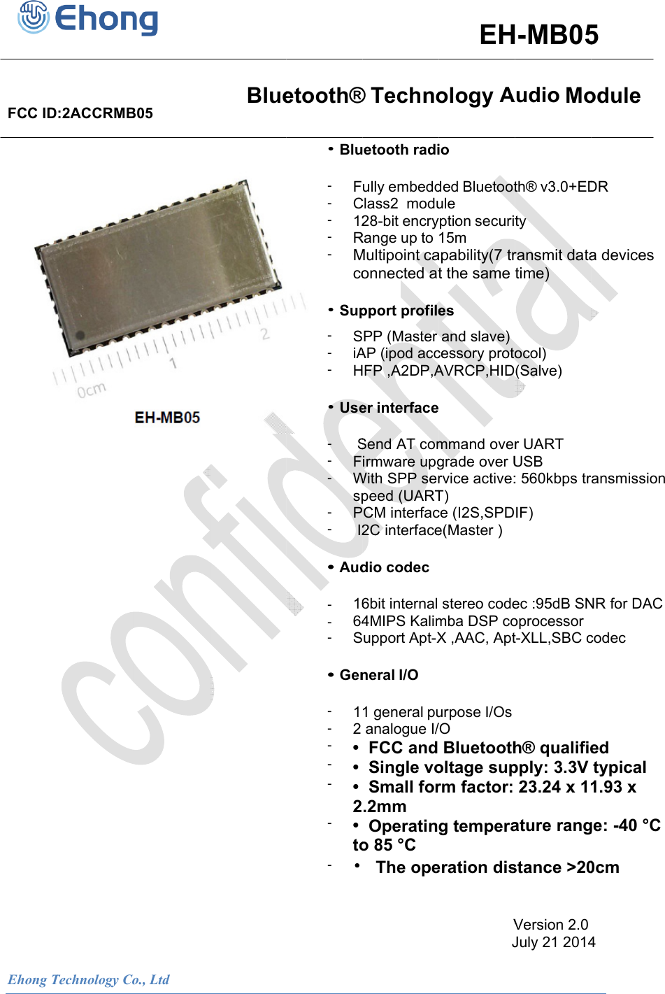 Ehong TFCC ID               Technology Co:2ACCRMB                  o., Ltd      B05                              Blue                           etooth&reg;&bull; Blu- F- C- 12- R- Mco&bull; Sup- S- iA- H&bull; Use-  S- F- Wsp- P-  I2&bull; Aud- 16- 64- S&bull; Gen- 1- 2 - &bull; - &bull; - &bull; 2- &bull; to- &bull;                           &reg; Technoetooth radiully embeddClass2  modu28-bit encryRange up to Multipoint caonnected atpport profilePP (Master AP (ipod accFP ,A2DP,Aer interfaceSend AT comirmware upgWith SPP serpeed (UARTCM interfac2C interfacedio codec6bit internal 4MIPS Kalimupport Apt-Xneral I/O 1 general puanalogue I/ FCC and  Single vo Small for.2mm  Operatino 85 &deg;C   The ope                      EHology Aio ded Bluetootule yption securit15m apability(7 trt the same es and slave)cessory protoAVRCP,HID mmand overgrade over Urvice active:T) ce (I2S,SPDe(Master )stereo codemba DSP coX ,AAC, Apturpose I/Os/O Bluetootholtage suprm factor: g temperaeration disV                 JH-MB05Audio Moth&reg; v3.0+EDty ransmit datatime) ocol) (Salve) r UART USB : 560kbps trIF) ec :95dB SNoprocessor t-XLL,SBC ch&reg; qualifiepply: 3.3V 23.24 x 11ature rangstance >20Version 2.0 July 21 20145 odule DR a devices ansmission NR for DACcodec ed typical 1.93 x ge: -40 &deg;C 0cm 4                  