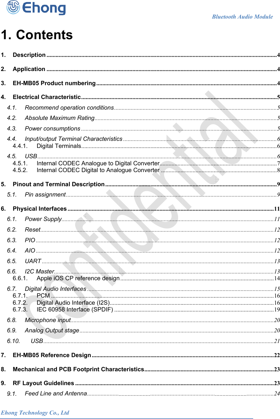  Ehong T 1. C1.Des2.App3.EH-4.Elec4.1.4.2.4.3.4.4.4.4.4.5.4.5.4.5.5.Pin5.1.6.Phy6.1.6.2.6.3.6.4.6.5.6.6.6.6.6.7.6.7.6.7.6.7.6.8.6.9.6.10.7.EH-8.Mec9.RF 9.1.Technology CoContescription .....plication .....-MB05 Prodctrical CharRecommenAbsolute MPower consInput/outpu.1.Digital USB ............1.Interna.2.Internaout and TerPin assignmysical InterfaPower SuppReset .........PIO ............AIO ............UART ........I2C Master .1.Apple iDigital Audi.1.PCM ...2.Digital .3.IEC 60MicrophoneAnalog OutUSB .......-MB05 Referchanical andLayout GuidFeed Line a            o., Ltdnts ............................................uct numberracteristic ....nd operation Maximum Ratsumptions ....ut Terminal CTerminals ..........................al CODEC Anal CODEC Dirminal Descment ..............aces .............ply .........................................................................................................r......................iOS CP referio Interfaces ......................Audio Interfa0958 Interface input ...........tput stage ...........................rence Desigd PCB Footdelines ........and Antenna                      ............................................ring .....................................conditions ...ting ......................................Characteristic............................................nalogue to Digital to Analription .........................................................................................................................................................................................rence design...........................................ace (I2S) ......ce (SPDIF) .....................................................................gn ..................print Charac......................a .....................                     .......................................................................................................................................................cs .............................................................Digital Conveogue Conve...............................................................................................................................................................................................n ................................................................................................................................................................................................cteristics ...............................................                      ............................................................................................................................................................................................................................rter................rter .............................................................................................................................................................................................................................................................................................................................................................................................................................................................................................                   B......................................................................................................................................................................................................................................................................................................................................................................................................................................................................................................................................................................................................................................................................................................................................................Bluetooth Aud.....................................................................................................................................................................................................................................................................................................................................................................................................................................................................................................................................................................................................................................................................................................................................dio Module    .................... 4.................... 4.................... 4.................... 5.................... 5.................... 5.................... 5.................... 6.................... 6.................... 6.................... 7.................... 8.................... 9.................... 9.................. 11.................. 11.................. 12.................. 12.................. 12.................. 13.................. 13.................. 14.................. 15.................. 16.................. 16.................. 19.................. 20.................. 20.................. 21.................. 22.................. 23.................. 23.................. 24                         444555566678991122233456690012334 