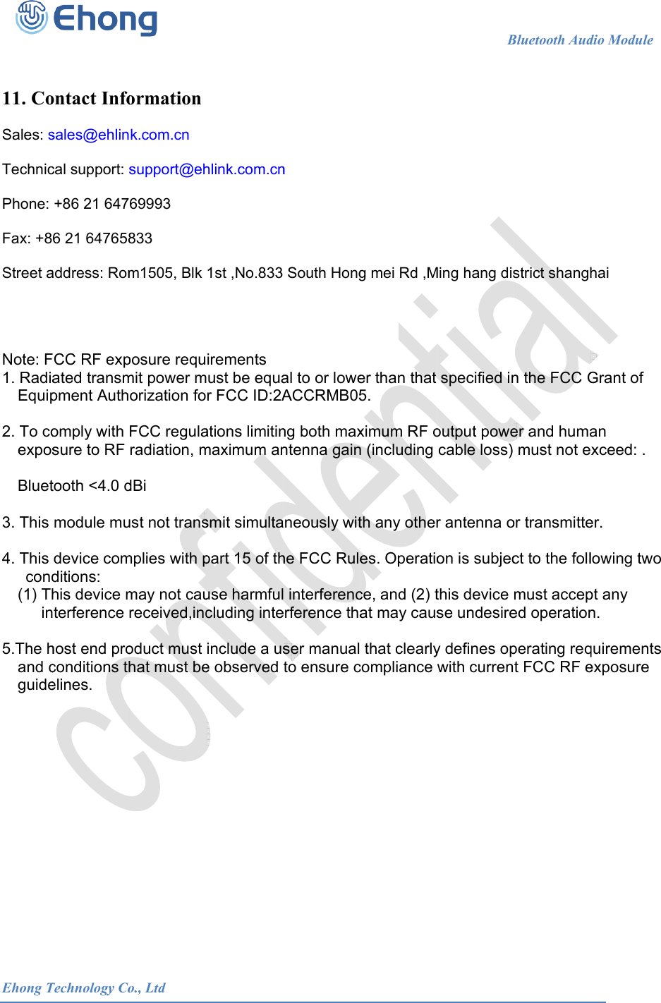  Ehong T  11. Co Sales: s Technic Phone:  Fax: +8 Street a    Note: F1. RadiaEquip 2. To coexpos Bluet 3. This  4. This cond(1) Thin 5.The hand cguide       Technology Coontact Infosales@ehlincal support: s+86 21 6476 21 647658address: RomCC RF expated transmpment Authomply with sure to RF tooth <4.0 dmodule mudevice comditions: his device mterference host end proconditions thelines.             o., Ltdormation k.com.cn support@eh69993 833 m1505, Blk posure requmit power morization foFCC regularadiation, mdBi ust not transmplies with pmay not caureceived,incoduct must hat must be                      hlink.com.cn1st ,No.833 irements ust be equar FCC ID:2Aations limitinmaximum ansmit simultapart 15 of thuse harmfulcluding inteinclude a use observed                      n South Hongal to or loweACCRMB05ng both maxntenna gainaneously withe FCC Rule interferencerference thaser manualto ensure c                      g mei Rd ,Mer than that 5. ximum RF on (including th any otheres. Operatioce, and (2) tat may caus that clearlycompliance                    BMing hang disspecified inoutput powecable loss) r antenna oon is subjecthis device se undesirey defines opwith currenBluetooth Audstrict shanghn the FCC Ger and humamust not eor transmittect to the follmust acceped operationperating reqt FCC RF edio Module    hai Grant of an xceed: . er. lowing two pt any n. quirements exposure                           