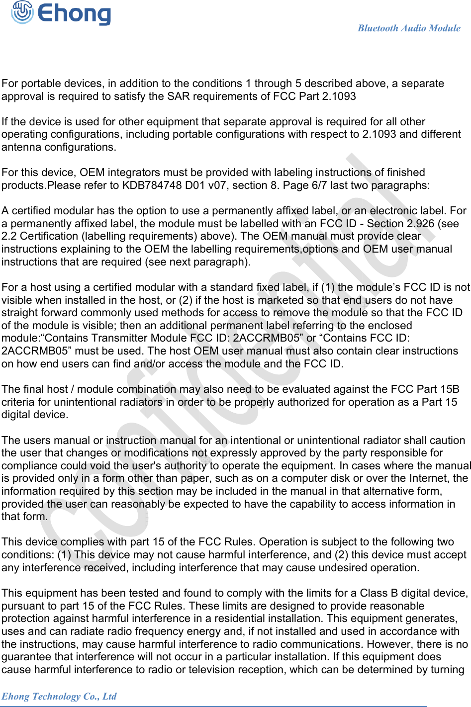  Ehong T  For porapprova If the deoperatinantenna For thisproduct A certifia perma2.2 Cerinstructinstruct For a hovisible wstraightof the mmodule2ACCRon how  The finacriteria digital d The usethe usecompliais providinformaprovidethat form This deconditioany inte This eqpursuanprotectiuses anthe instguarantcause hTechnology Cortable deviceal is requireevice is useng configuraa configurats device, OEts.Please reied modularanently affixrtification (laions explainions that arost using a when instalt forward comodule is vise:&ldquo;Contains RMB05&rdquo; musend users al host / mofor unintentdevice. ers manual er that changance could vded only in ation requireed the user cm. evice complions: (1) Thiserference reuipment hant to part 15on against nd can radiaructions, mtee that inteharmful inte            o., Ltdes, in additied to satisfyed for other ations, inclutions. EM integratoefer to KDB7r has the opxed label, thabelling reqning to the Ore required certified moled in the hoommonly ussible; then aTransmitterst be used. can find anodule combitional radiator instructioges or modvoid the usea form otheed by this secan reasonaies with pars device maeceived, incas been test5 of the FCCharmful inteate radio freay cause haerference werference to                       on to the co the SAR reequipment uding portabors must be784748 D0ption to usehe module muirements) OEM the la(see next podular with ost, or (2) ifsed methodsan additionar Module FCThe host Od/or accessnation maytors in ordeon manual fifications noer's authoriter than papeection may ably be exprt 15 of the Fay not causecluding interted and fouC Rules. Therference inequency enearmful interill not occurradio or tel                     onditions 1equirementsthat separable configure provided w1 v07, secti a permanemust be lababove). Thebelling requaragraph).a standard f the host iss for accessal permaneCC ID: 2ACOEM user ms the moduly also need r to be propfor an intenot expresslyty to operater, such as be includedpected to haFCC Rules.e harmful inrference thand to comphese limits an a residentergy and, ifrference to rr in a particuevision rece                      through 5 ds of FCC Paate approvarations with with labelingion 8. Pageently affixedbelled with ae OEM manuirements,ofixed label,s marketed ss to removent label refeCCRMB05&rdquo; omanual muste and the Fto be evaluperly authortional or uny approved e the equipon a compd in the manave the cap. Operation nterference,at may causly with the lare designetial installatif not installeradio commular installaeption, whic                   Bdescribed aart 2.1093al is requiredrespect to g instructione 6/7 last two label, or anan FCC ID -nual must poptions and , if (1) the mso that end e the moduleerring to theor &ldquo;Containst also contaFCC ID. uated againsrized for openintentional by the partyment. In cauter disk ornual in that ability to acis subject t, and (2) thise undesiredlimits for a Ced to provideon. This eqed and usedmunications.ation. If this ch can be dBluetooth Audbove, a sepd for all othe2.1093 andns of finisheo paragraphn electronic- Section 2.provide cleaOEM user module&rsquo;s FCusers do ne so that the enclosed s FCC ID: ain clear insst the FCC eration as aradiator shay responsibases where r over the Inalternative ccess informto the followis device md operationClass B dige reasonabquipment ged in accorda. However, equipment determined dio Module    parate er d different ed hs: c label. For 926 (see ar manual CC ID is notot have e FCC ID tructions Part 15B a Part 15 all caution ble for the manualnternet, the form, mation in wing two ust accept . ital device, le enerates, ance with there is no does by turning                          l  