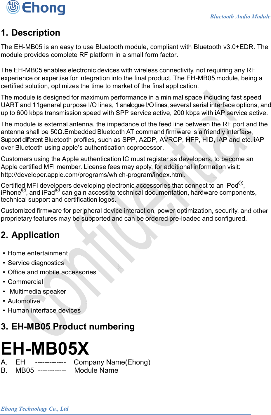 Ehong T 1. De The EHmodule The EHexperiecertified The moUART aup to 60 The moantennaSupport over Blu CustomApple chttp://de CertifiediPhone&reg;technic Custompropriet2. Ap &bull; Hom&bull; Servi&bull; Office&bull; Com&bull;  Mult&bull; Autom&bull; Hum3. EH EHA.   EHB.   MTechnology CoescriptioH-MB05 is ae provides cH-MB05 enaence or exped solution, oodule is desand 11gene00 kbps tranodule is extea shall be 5different Bluuetooth usinmers using thcertified MFeveloper.apd MFI deve&reg;, and iPadal support amized firmwatary featurepplicatioe entertainmice diagnose and mobimercial timedia speamotive an interfaceH-MB05 PH-MBH     --------B05  -------            o., Ltdon an easy to ucomplete RFables electroertise for intoptimizes thigned for meral purposensmission sernal anten50.Embeddetooth profing apple&rsquo;s ahe Apple auI member. Lpple.com/prolopers deved&reg; can gainand certificaare for perips may be suon ment stics ile accessoaker  e devices ProductB05X------    Com------    Mod                      use BluetooF platform ionic devicestegration inte time to mmaximum pee I/O lines, 1speed with Sna, the impded Bluetooiles, such aauthenticatiuthenticatioLicense feesograms/wheloping elecn access to ation logos.pheral devicupported anries t numbeX mpany Namdule Name                     oth module, n a small fos with wireleto the final pmarket of theerformance i1 analogue I/SPP servicepedance of toth AT comms SPP, A2Don coproceon IC must rs may applyich-programctronic accetechnical doce interactiond can be oering me(Ehong)e                         compliant worm factor.ess connectproduct. The final applicin a minima/O lines, sevee active, 20the feed linemand firmwDP, AVRCPessor. egister as dy, for additiom/index.htmessories thaocumentatioon, power ordered pre-)                    Bwith Bluetootivity, not ree EH-MB05cation. al space incleral serial in0 kbps withe between tware is a frieP, HFP, HIDdevelopers,onal informaml. t connect toon, hardwarptimization,loaded andBluetooth Audoth v3.0+EDquiring any5 module, bluding fast snterface opth iAP servicethe RF port endly interfaD, iAP and eto becomeation visit: o an iPod&reg;,re compone, security, a configureddio Module    DR. The y RF eing a speed tions, and e active. and the ce, etc. iAP  an  ents, nd other d.                           