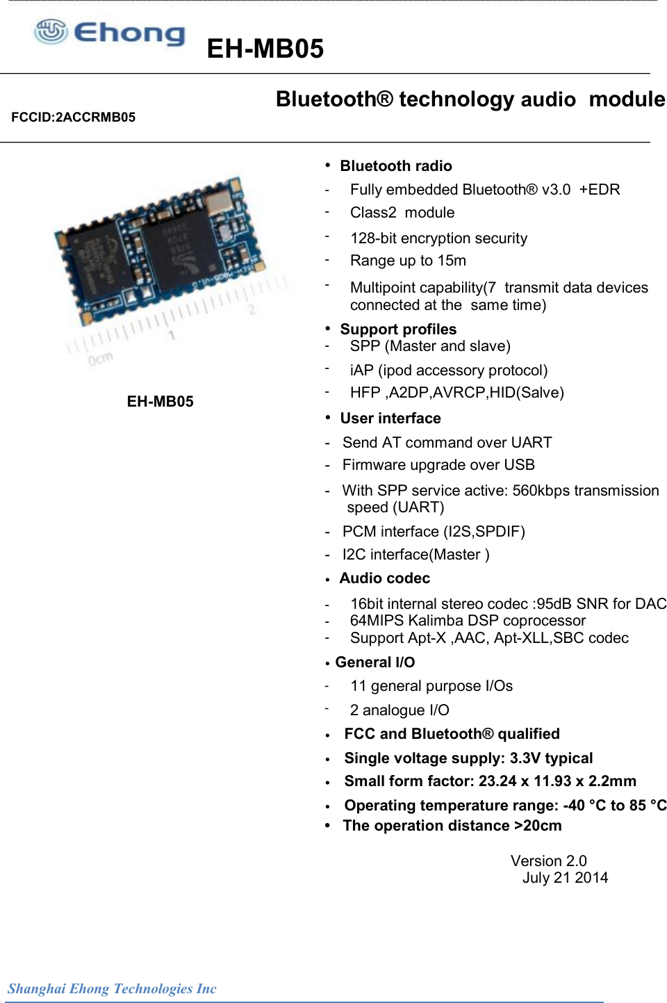                       EH-MB05 Bluetooth&reg; technology audio  module FCCID:2ACCRMB05&bull;  Bluetooth radio -  -  -  -  -  Fully embedded Bluetooth&reg; v3.0  +EDR Class2  module  128-bit encryption security  Range up to 15m  Multipoint capability(7  transmit data devices connected at the  same time) &bull;  Support profiles  -  -  -  SPP (Master and slave)  iAP (ipod accessory protocol)  HFP ,A2DP,AVRCP,HID(Salve)  EH-MB05  &bull;  User interface -   Send AT command over UART  -   Firmware upgrade over USB  -   With SPP service active: 560kbps transmission  speed (UART)  -   PCM interface (I2S,SPDIF)  -   I2C interface(Master )  &bull;  Audio codec -  -  -  16bit internal stereo codec :95dB SNR for DAC  64MIPS Kalimba DSP coprocessor  Support Apt-X ,AAC, Apt-XLL,SBC codec  &bull; General I/O  -  -  11 general purpose I/Os 2 analogue I/O &bull;   FCC and Bluetooth&reg; qualified  &bull;   Single voltage supply: 3.3V typical  &bull;   Small form factor: 23.24 x 11.93 x 2.2mm  &bull;   Operating temperature range: -40 &deg;C to 85 &deg;C  &bull;   The operation distance >20cm Version 2.0                                                                                                                            July 21 2014  Shanghai Ehong Technologies Inc 