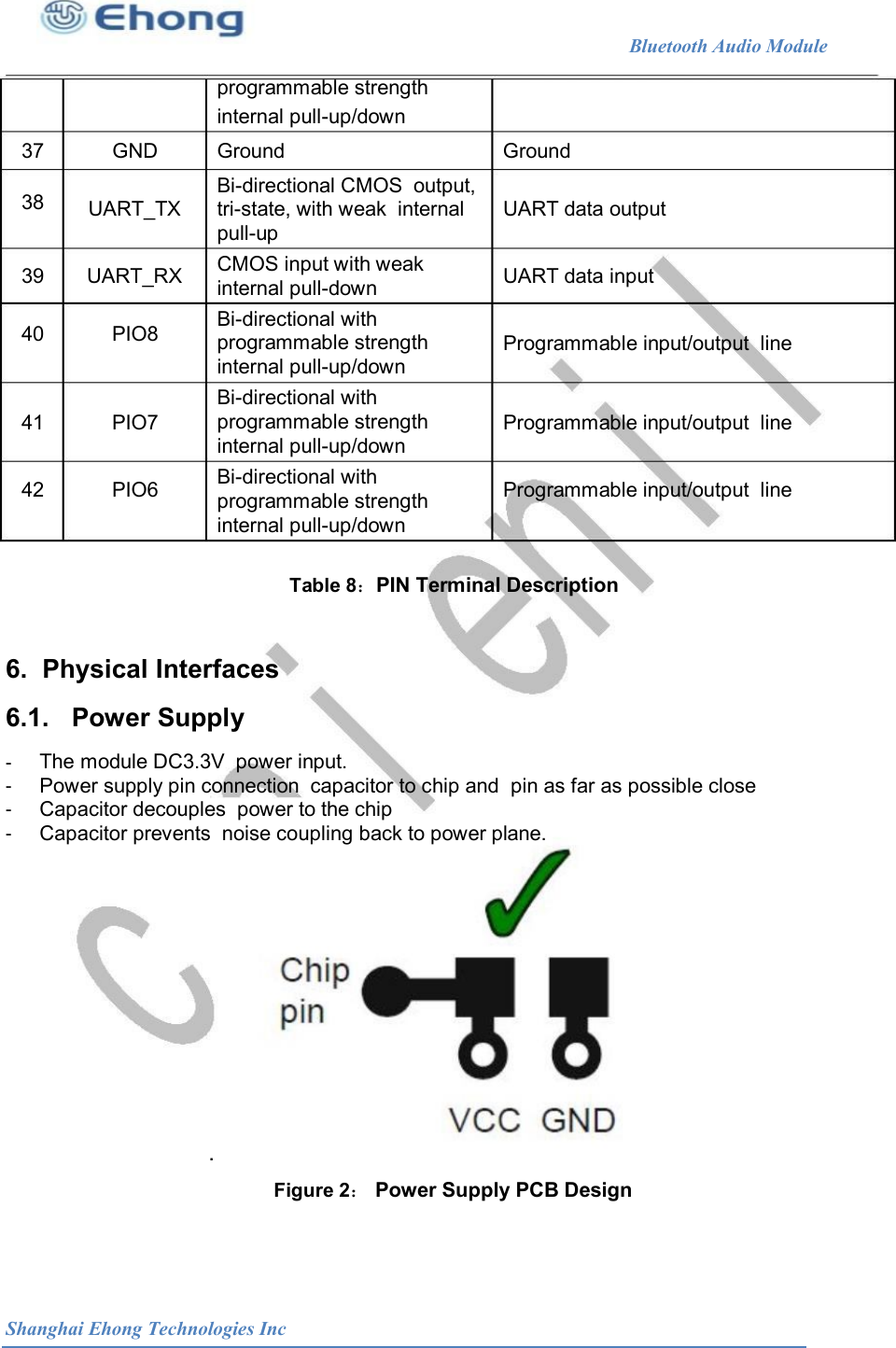                                                              Bluetooth Audio Module        programmable strength                                internal pull-up/down 37 38 GND  Ground  Ground Bi-directional CMOS  output, tri-state, with weak  internal pull-up UART_TX  UART data output CMOS input with weak internal pull-down 39 40 UART_RX PIO8 UART data input Bi-directional with programmable strength  Programmable input/output  line internal pull-up/down Bi-directional with 41 42 PIO7 PIO6 programmable strength internal pull-up/down Programmable input/output  line Programmable input/output  line Bi-directional with programmable strength internal pull-up/down Table 8：PIN Terminal Description 6.  Physical Interfaces 6.1.   Power Supply -  -  -  -  The module DC3.3V  power input. Power supply pin connection  capacitor to chip and  pin as far as possible close Capacitor decouples  power to the chip Capacitor prevents  noise coupling back to power plane. . Figure 2： Power Supply PCB Design Shanghai Ehong Technologies Inc 