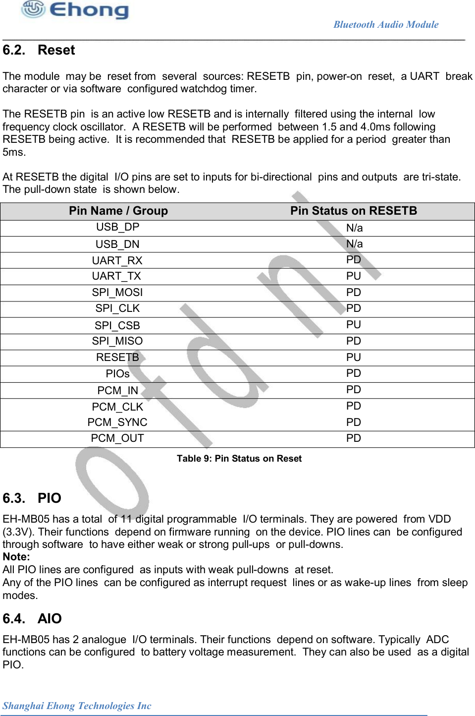                                                              Bluetooth Audio Module                                       6.2.   Reset The module  may be  reset from  several  sources: RESETB  pin, power-on  reset,  a UART  break character or via software  configured watchdog timer. The RESETB pin  is an active low RESETB and is internally  filtered using the internal  low frequency clock oscillator.  A RESETB will be performed  between 1.5 and 4.0ms following RESETB being active.  It is recommended that  RESETB be applied for a period  greater than 5ms. At RESETB the digital  I/O pins are set to inputs for bi-directional  pins and outputs  are tri-state. The pull-down state  is shown below. Pin Name / Group USB_DP Pin Status on RESETB N/a N/a PD PU PD PD PU PD PU PD PD PD PD PD USB_DN UART_RX UART_TX SPI_MOSI SPI_CLK SPI_CSB SPI_MISO RESETB PIOs PCM_IN PCM_CLK PCM_SYNC PCM_OUT Table 9: Pin Status on Reset  6.3.   PIO EH-MB05 has a total  of 11 digital programmable  I/O terminals. They are powered  from VDD (3.3V). Their functions  depend on firmware running  on the device. PIO lines can  be configured through software  to have either weak or strong pull-ups  or pull-downs. Note: All PIO lines are configured  as inputs with weak pull-downs  at reset. Any of the PIO lines  can be configured as interrupt request  lines or as wake-up lines  from sleep modes. 6.4.   AIO EH-MB05 has 2 analogue  I/O terminals. Their functions  depend on software. Typically  ADC functions can be configured  to battery voltage measurement.  They can also be used  as a digital PIO. Shanghai Ehong Technologies Inc 