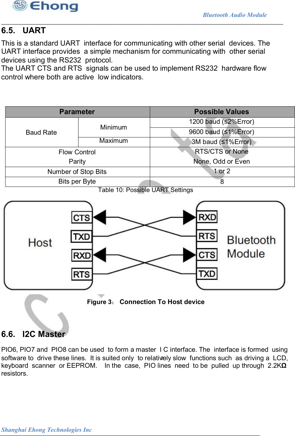                                                              Bluetooth Audio Module                                       6.5.   UART This is a standard UART  interface for communicating with other serial  devices. The UART interface provides  a simple mechanism for communicating with  other serial devices using the RS232  protocol. The UART CTS and RTS  signals can be used to implement RS232  hardware flow control where both are active  low indicators. Parameter  Possible Values 1200 baud (&le;2%Error) 9600 baud (&le;1%Error) 3M baud (&le;1%Error) RTS/CTS or None None, Odd or Even 1 or 2 Minimum Maximum Baud Rate Flow Control Parity Number of Stop Bits Bits per Byte  8 Table 10: Possible UART Settings  Figure 3： Connection To Host device 6.6.   I2C Master PIO6, PIO7 and  PIO8 can be used  to form a master  I C interface. The  interface is formed  using 2 software to  drive these lines.  It is suited only  to relatively slow  functions such  as driving a  LCD, keyboard  scanner  or EEPROM.    In the  case,  PIO lines  need  to be  pulled  up through  2.2K&Omega; resistors. Shanghai Ehong Technologies Inc 