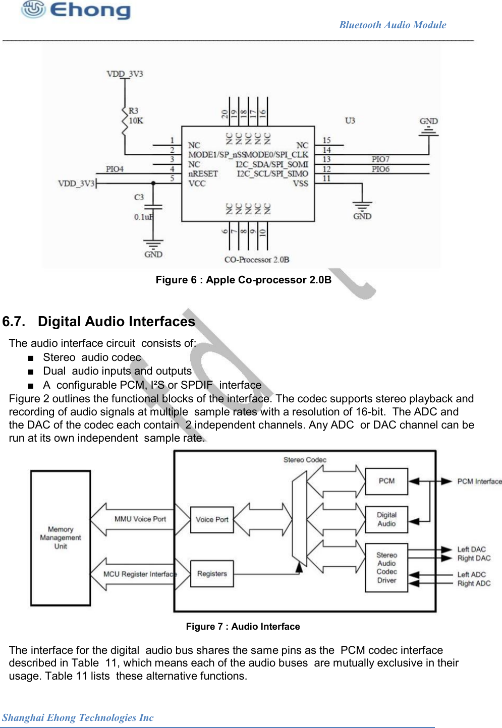                                                              Bluetooth Audio Module                                       Figure 6 : Apple Co-processor 2.0B  6.7.   Digital Audio Interfaces The audio interface circuit  consists of: ■   Stereo  audio codec ■   Dual  audio inputs and outputs ■   A  configurable PCM, I&sup2;S or SPDIF  interface Figure 2 outlines the functional blocks of the interface. The codec supports stereo playback and recording of audio signals at multiple  sample rates with a resolution of 16-bit.  The ADC and the DAC of the codec each contain  2 independent channels. Any ADC  or DAC channel can be run at its own independent  sample rate. Figure 7 : Audio Interface  The interface for the digital  audio bus shares the same pins as the  PCM codec interface described in Table  11, which means each of the audio buses  are mutually exclusive in their usage. Table 11 lists  these alternative functions. Shanghai Ehong Technologies Inc 