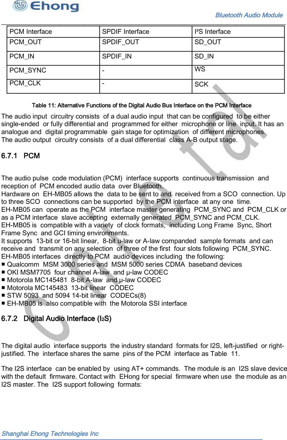                                                              Bluetooth Audio Module                                       PCM Interface PCM_OUT SPDIF Interface SPDIF_OUT I&sup2;S Interface SD_OUT PCM_IN SPDIF_IN SD_IN WS PCM_SYNC PCM_CLK - - SCK Table 11: Alternative Functions of the Digital Audio Bus Interface on the PCM Interface  The audio input  circuitry consists  of a dual audio input  that can be configured  to be either single-ended  or fully differential and  programmed for either  microphone or line  input. It has an analogue and  digital programmable  gain stage for optimization  of different microphones. The audio output  circuitry consists  of a dual differential  class A-B output stage. 6.7.1   PCM The audio pulse  code modulation (PCM)  interface supports  continuous transmission  and reception of  PCM encoded audio data  over Bluetooth. Hardware on  EH-MB05 allows the  data to be sent to and  received from a SCO  connection. Up to three SCO  connections can be supported  by the PCM interface  at any one  time. EH-MB05 can  operate as the PCM  interface master generating  PCM_SYNC and  PCM_CLK or as a PCM interface  slave accepting  externally generated  PCM_SYNC and PCM_CLK. EH-MB05 is  compatible with a variety  of clock formats,  including Long Frame  Sync, Short Frame Sync  and GCI timing environments. It supports  13-bit or 16-bit linear,  8-bit u-law or A-law companded  sample formats  and can receive and  transmit on any selection  of three of the first  four slots following  PCM_SYNC. EH-MB05 interfaces  directly to PCM  audio devices including  the following: ■ Qualcomm  MSM 3000 series and  MSM 5000 series CDMA  baseband devices ■ OKI MSM7705  four channel A-law  and &mu;-law CODEC ■ Motorola MC145481  8-bit A-law  and &mu;-law CODEC ■ Motorola MC145483  13-bit linear  CODEC ■ STW 5093  and 5094 14-bit linear  CODECs(8) ■ EH-MB05 is  also compatible with  the Motorola SSI interface 6.7.2   Digital Audio Interface (I2S) The digital audio  interface supports  the industry standard  formats for I2S, left-justified  or right- justified. The  interface shares the same  pins of the PCM  interface as Table  11. The I2S interface  can be enabled by  using AT+ commands.  The module is an  I2S slave device with the default  firmware. Contact with  EHong for special  firmware when use  the module as an I2S master. The  I2S support following  formats: Shanghai Ehong Technologies Inc 