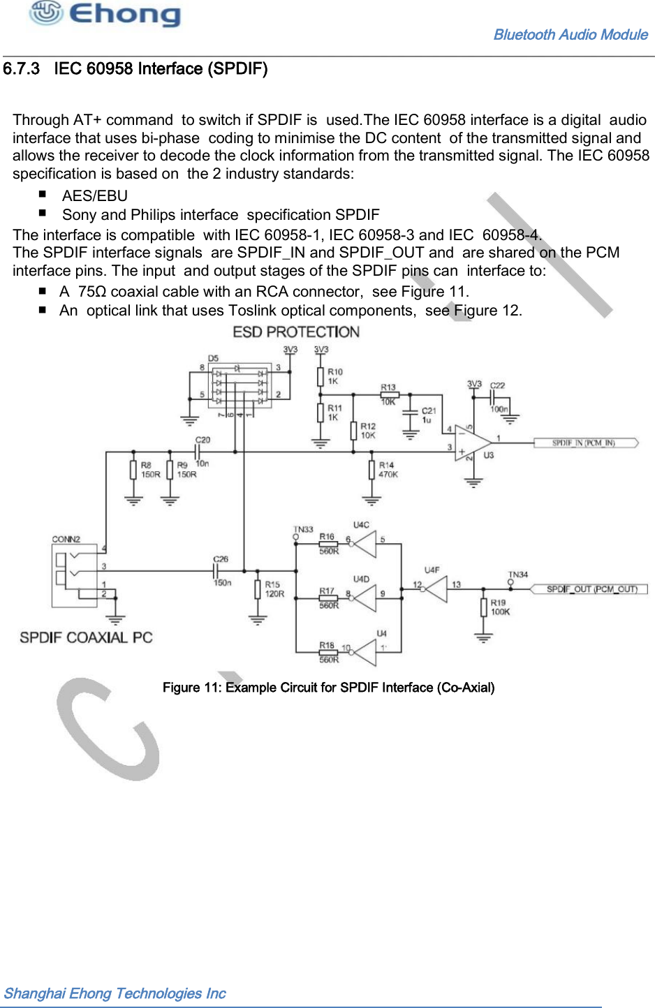                                                             Bluetooth Audio Module                                       6.7.3   IEC 60958 Interface (SPDIF) Through AT+ command  to switch if SPDIF is  used.The IEC 60958 interface is a digital  audio interface that uses bi-phase  coding to minimise the DC content  of the transmitted signal and allows the receiver to decode the clock information from the transmitted signal. The IEC 60958 specification is based on  the 2 industry standards: ■ ■ AES/EBU Sony and Philips interface  specification SPDIF The interface is compatible  with IEC 60958-1, IEC 60958-3 and IEC  60958-4. The SPDIF interface signals  are SPDIF_IN and SPDIF_OUT and  are shared on the PCM interface pins. The input  and output stages of the SPDIF pins can  interface to: ■   A  75&Omega; coaxial cable with an RCA connector,  see Figure 11. ■   An  optical link that uses Toslink optical components,  see Figure 12. Figure 11: Example Circuit for SPDIF Interface (Co-Axial)  Shanghai Ehong Technologies Inc 