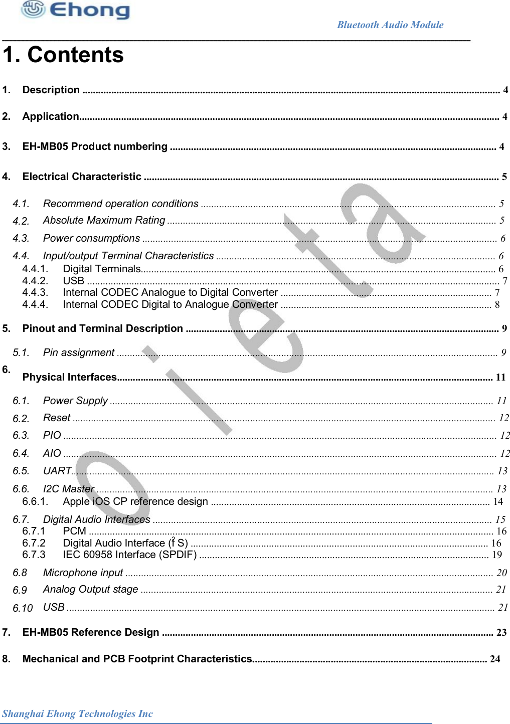                                                              Bluetooth Audio Module                                       1. Contents  1. 2. 3. 4. Description ................................................................................................................................................................ 4 Application................................................................................................................................................................. 4 EH-MB05 Product numbering ............................................................................................................................. 4 Electrical Characteristic ........................................................................................................................................ 5 4.1. Recommend operation conditions ................................................................................................................. 5 Absolute Maximum Rating .............................................................................................................................. 5 Power consumptions ........................................................................................................................................ 6 Input/output Terminal Characteristics ........................................................................................................... 6 4.2. 4.3. 4.4. 4.4.1. 4.4.2. 4.4.3. 4.4.4. Digital Terminals........................................................................................................................................ 6 USB .............................................................................................................................................................. 7 Internal CODEC Analogue to Digital Converter ................................................................................. 7 Internal CODEC Digital to Analogue Converter ................................................................................. 8 5. 6. Pinout and Terminal Description ........................................................................................................................ 9 5.1. Pin assignment .................................................................................................................................................. 9 Physical Interfaces................................................................................................................................................ 11 6.1. Power Supply ................................................................................................................................................... 11 Reset .................................................................................................................................................................. 12 PIO ...................................................................................................................................................................... 12 AIO ...................................................................................................................................................................... 12 UART.................................................................................................................................................................. 13 I2C Master ........................................................................................................................................................ 13 6.2. 6.3. 6.4. 6.5. 6.6. 6.6.1. Apple iOS CP reference design ........................................................................................................... 14 6.7. Digital Audio Interfaces .................................................................................................................................. 15 6.7.1 6.7.2 PCM ........................................................................................................................................................... 16 Digital Audio Interface (I S) .................................................................................................................. 16 2 6.7.3 IEC 60958 Interface (SPDIF) ............................................................................................................... 19 6.8 Microphone input ............................................................................................................................................. 20 Analog Output stage ....................................................................................................................................... 21 USB .................................................................................................................................................................... 21 6.9 6.10 7. 8. EH-MB05 Reference Design ............................................................................................................................... 23 Mechanical and PCB Footprint Characteristics.......................................................................................... 24 Shanghai Ehong Technologies Inc 