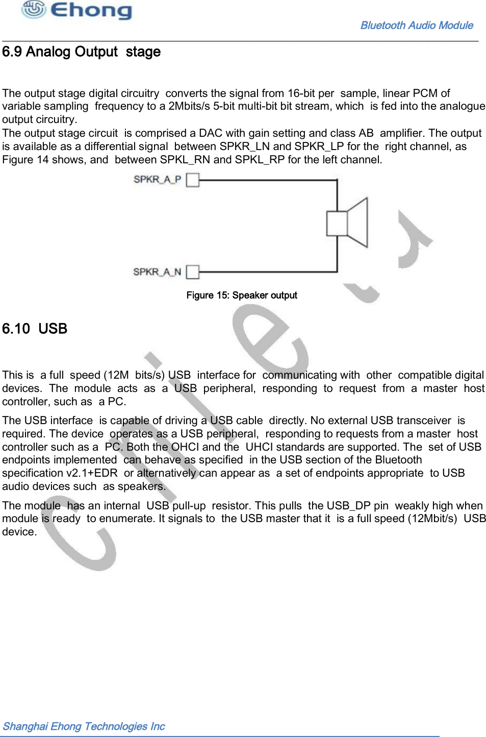                                                              Bluetooth Audio Module                                       6.9 Analog Output  stage The output stage digital circuitry  converts the signal from 16-bit per  sample, linear PCM of variable sampling  frequency to a 2Mbits/s 5-bit multi-bit bit stream, which  is fed into the analogue output circuitry. The output stage circuit  is comprised a DAC with gain setting and class AB  amplifier. The output is available as a differential signal  between SPKR_LN and SPKR_LP for the  right channel, as Figure 14 shows, and  between SPKL_RN and SPKL_RP for the left channel. Figure 15: Speaker output  6.10  USB This is  a full  speed (12M  bits/s) USB  interface for  communicating with  other  compatible digital devices.  The  module  acts  as  a  USB  peripheral,  responding  to  request  from  a  master  host controller, such as  a PC. The USB interface  is capable of driving a USB cable  directly. No external USB transceiver  is required. The device  operates as a USB peripheral,  responding to requests from a master  host controller such as a  PC. Both the OHCI and the  UHCI standards are supported. The  set of USB endpoints implemented  can behave as specified  in the USB section of the Bluetooth specification v2.1+EDR  or alternatively can appear as  a set of endpoints appropriate  to USB audio devices such  as speakers. The module  has an internal  USB pull-up  resistor. This pulls  the USB_DP pin  weakly high when module is ready  to enumerate. It signals to  the USB master that it  is a full speed (12Mbit/s)  USB device. Shanghai Ehong Technologies Inc 
