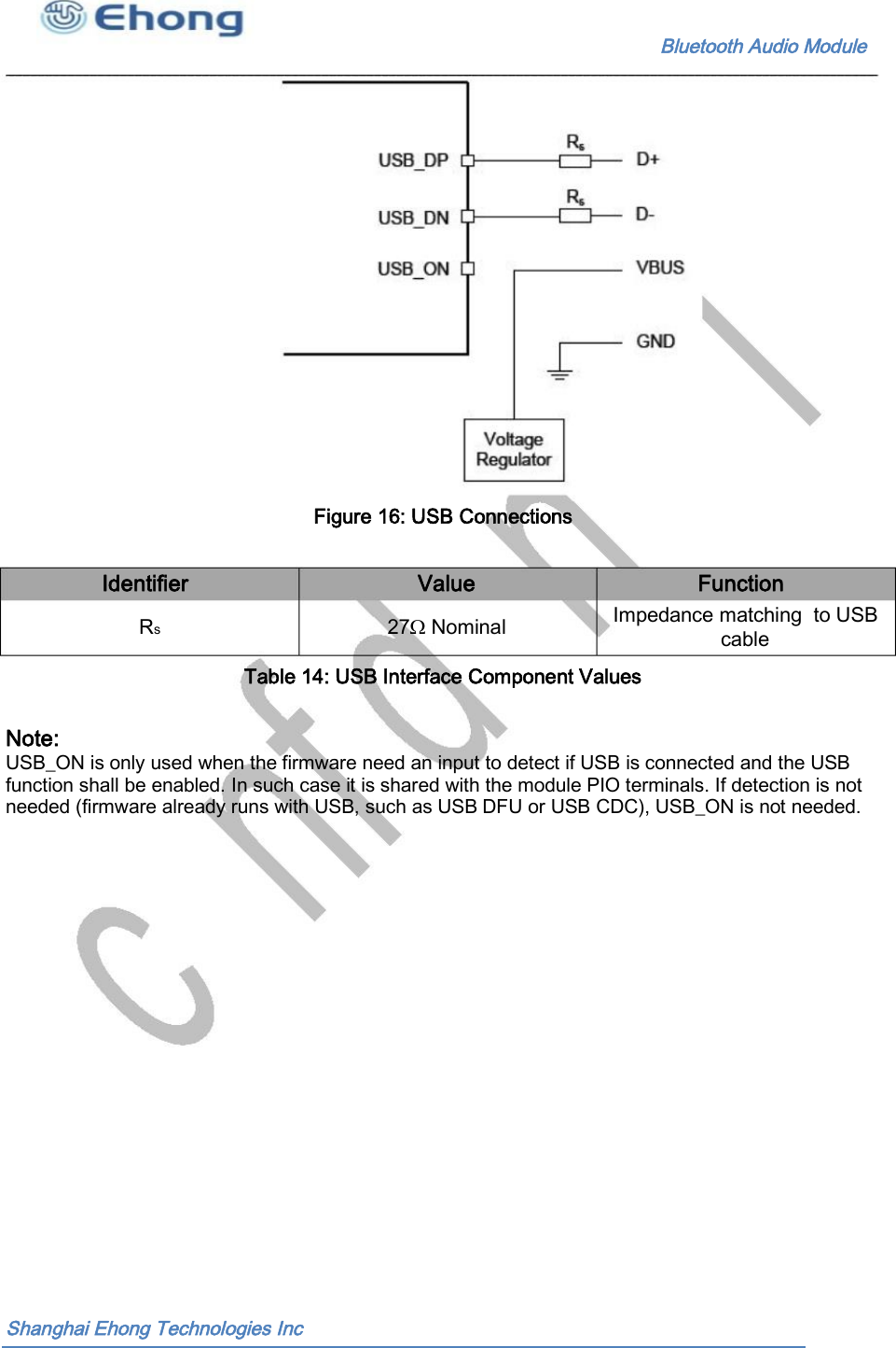                                                              Bluetooth Audio Module                                       Figure 16: USB Connections  Identifier Value Function Impedance matching  to USB cable Rs 27Ω Nominal Table 14: USB Interface Component Values  Note: USB_ON is only used when the firmware need an input to detect if USB is connected and the USB  function shall be enabled. In such case it is shared with the module PIO terminals. If detection is not  needed (firmware already runs with USB, such as USB DFU or USB CDC), USB_ON is not needed.   Shanghai Ehong Technologies Inc 